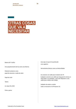 Introducción 14
Bienvenido a Arduino!
Batería de 9 voltios
Una pequeña fuente de luz como una linterna
Material conductor como
papel de aluminio o malla de cobre
Papel de color
Tijeras
Un viejo CD o DVD
Cinta y goma
Una caja a la que le ha perforado
unos agujeros
Herramientas básicas como un destornillador
Un conector con cable para la batería de 9V
Cualquier conector con cable que tenga por lo menos un
interruptor o un pulsador, y que este dispuesto a usar,
valdrá pare realizar este trabajo
Soldador de estaño y estaño
(solo es necesario en el Proyecto 15)
Traducido by Tino Fernández Cueto http://www.futureworkss.com
 