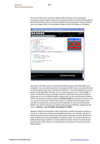 Proyecto 14 154
Retocar el logotipo de Arduino
Cerrar el monitor serie y mantener abierto el IDE de Arduino. Abrir el programa
Processing y cargar el sketch, ejecutarlo al presionar el botón con forma de flecha dentro
del IDE de Processing. Mirar la ventana de salida de Processing (parte inferior). Debe de
verse una imagen similar a la mostrada en la figura inferior (si trabaja con Windows).
Esta ventana de salida muestra un listado de todos los puertos serie disponibles en el
ordenador. Si usa un sistema operativo como pueda ser OSX, buscar una cadena de texto
en donde aparezca algo como “/dev/tty.usbmodem411”, los más probable es que sea el
primer puerto disponible de la lista. En Linux, puede aparecer como “/dev/ttyUSB0” o
similar. En Windows (como en la imagen superior), aparecerán como puertos COM, el
mismo que se uso con el IDE de Arduino y alguno más; en este caso los puertos COM1 y
COM11. El número que aparece delante de Serial.list ()[0] es el número de puerto que se
va a usar (0 en este caso). Cambiar este número en el sketch de Processing para que
coincida con el puerto de comunicaciones del ordenador. En este caso será el puerto
COM11. Por tanto la instrucción del sketch de Processing en Windows quedará de esta
forma “ miPuerto = new Serial(this, Serial.list()[11], 9600);”.
Resetear el sketch de Processing y volver a ejecutarlo. Cuando el programa comience a
funcionar se abrirá otra ventana con el logotipo de Arduino con un fondo rojo, girar el
mando del potenciómetro sobre la placa de pruebas conectada a Arduino. Al hacerlo el
color de fondo de la ventana del logotipo cambiará de color. A la vez en la ventana de
salida de Processing se podrán ver como cambian los valores al girar el mando de este
potenciómetro. Estos números se corresponden con los bytes en bruto que se envían
desde Arduino.
Traducido by Tino Fernández Cueto http://www.futureworkss.com
 