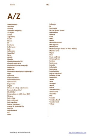 Glosario 162
A/Z
Aceleró-metro
Actuador
Aislante
Amperaje (amperios)
Analógico
Ánodo
Argumento
Baudio
Binario
Bit
Booleano
Buffer serie
Byte
Calibración
Capacidad
Carga
Cátodo
Circuito
Circuito integrado (IC)
Comunicación serie
Condensadores de desacoplo
Conductor
Constante
Convertidor Analógico-a-Digital (ADC)
Copia
Corriente
Corriente alterna
Corriente continua
Cortocircuito
Depuración
Digital
Divisor de voltaje o de tensión
Drenador (transistor)
Electricidad
Encapsulado en doble línea (DIP)
Flotante
Foto célula
Foto resistencia
Foto transistor
Fuente (transistor)
Fuente de alimentación
Función
Hoja de datos
IDE
Index
Inducción
Int
Interruptor
LED de cátodo común
Ley de Ohm
Librería
Long
Masa
Matríz
Microcontrolador
Mili segundo
Modificador
Modulación por Ancho de Pulso (PWM)
Monitor serie
Objeto
Ohm
Onda cuadrada
Optoacoplador
Paralelo
Parámetro
Periodo
Polarizado
Processing
Pseudocódigo
Puerta (transistor)
Relación cíclica
Resistencia
Sensor
Serie
Sin signo
Sketch
Soldar
Tensión inversa
Transductor
Transistor
USB
Variable
Variable global
Variable local
Voltaje
Traducido by Tino Fernández Cueto http://www.futureworkss.com
 