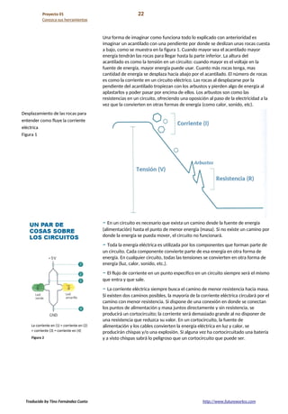 Proyecto 01 22
Conozca sus herramientas
Una forma de imaginar como funciona todo lo explicado con anterioridad es
imaginar un acantilado con una pendiente por donde se deslizan unas rocas cuesta
a bajo, como se muestra en la figura 1. Cuando mayor sea el acantilado mayor
energía tendrán las rocas para llegar hasta la parte inferior. La altura del
acantilado es como la tensión en un circuito: cuando mayor es el voltaje en la
fuente de energía, mayor energía puede usar. Cuanto más rocas tenga, mas
cantidad de energía se desplaza hacía abajo por el acantilado. El número de rocas
es como la corriente en un circuito eléctrico. Las rocas al desplazarse por la
pendiente del acantilado tropiezan con los arbustos y pierden algo de energía al
aplastarlos y poder pasar por encima de ellos. Los arbustos son como las
resistencias en un circuito, ofreciendo una oposición al paso de la electricidad a la
vez que la convierten en otras formas de energía (como calor, sonido, etc).
– En un circuito es necesario que exista un camino desde la fuente de energía
(alimentación) hasta el punto de menor energía (masa). Si no existe un camino por
donde la energía se pueda mover, el circuito no funcionará.
– Toda la energía eléctrica es utilizada por los componentes que forman parte de
un circuito. Cada componente convierte parte de esa energía en otra forma de
energía. En cualquier circuito, todas las tensiones se convierten en otra forma de
energía (luz, calor, sonido, etc.).
– El flujo de corriente en un punto específico en un circuito siempre será el mismo
que entra y que sale.
– La corriente eléctrica siempre busca el camino de menor resistencia hacia masa.
Si existen dos caminos posibles, la mayoría de la corriente eléctrica circulará por el
camino con menor resistencia. Si dispone de una conexión en donde se conectan
los puntos de alimentación y masa juntos directamente y sin resistencia, se
producirá un cortocircuito; la corriente será demasiado grande al no disponer de
una resistencia que reduzca su valor. En un cortocircuito, la fuente de
alimentación y los cables convierten la energía eléctrica en luz y calor, se
producirán chispas y/o una explosión. Si alguna vez ha cortocircuitado una batería
y a visto chispas sabrá lo peligroso que un cortocircuito que puede ser.
Traducido by Tino Fernández Cueto http://www.futureworkss.com
 