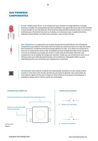 Proyecto 01 25
Conozca sus herramientas
SUS PRIMEROS
COMPONENTES
Un LED, o diodo emisor de luz , es un componente que convierte la energía eléctrica en energía
luminosa. Los LEDs son componentes que tienen polaridad, esto quiere decir que solo circula corriente
a través de ellos en una sola dirección. El terminal más largo del LED es llamado ánodo, se conectará a
la alimentación. El terminal más corto es el cátodo y se conectará a masa. Cuando la tensión es
aplicada al ánodo del led y el cátodo está conectado a masa, el LED emite luz.
Una resistencia es un componente que se opone al paso de la energía eléctrica (ver el listado de
componentes para obtener información sobre las bandas de colores que tiene en un lado del cuerpo
de la resistencia). Transforma parte de la energía eléctrica en calor. Si se coloca una resistencia en
serie con un componente como un LED, el resultado será que el diodo led recibe menos energía al
consumir la resistencia esa energía que el LED no recibe. Esto permite poder alimentar a los
componentes con la cantidad de energía que necesitan. Puede usar una resistencia en serie con un
LED para evitar que reciba demasiada tensión. Sin la resistencia, el led podría brillar con gran
intensidad durante unos momentos, pero rápidamente se quemará.
Un interruptor interrumpe la circulación de la electricidad, abriendo el circuito cuando se abre.
Cuando un interruptor está cerrado, permite que el circuito se alimente. Hay muchos tipos de
interruptores. Algunos de los que se incluye en el kit se llaman interruptores momentáneos, o
pulsadores, porque solo se cierran cuando son presionados.
Traducido by Tino Fernández Cueto http://www.futureworkss.com
 
