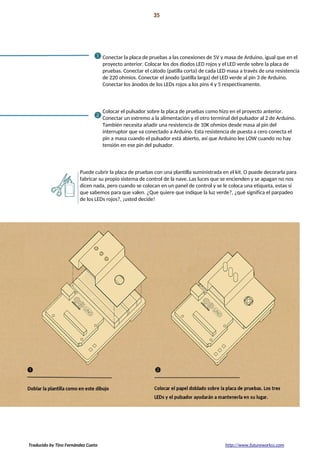 Proyecto 02 35
Interface de Nave Espacial
Conectar la placa de pruebas a las conexiones de 5V y masa de Arduino, igual que en el
proyecto anterior. Colocar los dos diodos LED rojos y el LED verde sobre la placa de
pruebas. Conectar el cátodo (patilla corta) de cada LED masa a través de una resistencia
de 220 ohmios. Conectar el ánodo (patilla larga) del LED verde al pin 3 de Arduino.
Conectar los ánodos de los LEDs rojos a los pins 4 y 5 respectivamente.
Colocar el pulsador sobre la placa de pruebas como hizo en el proyecto anterior.
Conectar un extremo a la alimentación y el otro terminal del pulsador al 2 de Arduino.
También necesita añadir una resistencia de 10K ohmios desde masa al pin del
interruptor que va conectado a Arduino. Esta resistencia de puesta a cero conecta el
pin a masa cuando el pulsador está abierto, así que Arduino lee LOW cuando no hay
tensión en ese pin del pulsador.
Puede cubrir la placa de pruebas con una plantilla suministrada en el kit. O puede decorarla para
fabricar su propio sistema de control de la nave. Las luces que se encienden y se apagan no nos
dicen nada, pero cuando se colocan en un panel de control y se le coloca una etiqueta, estas sí
que sabemos para que valen. ¿Que quiere que indique la luz verde?, ¿qué significa el parpadeo
de los LEDs rojos?, ¡usted decide!
Traducido by Tino Fernández Cueto http://www.futureworkss.com
 