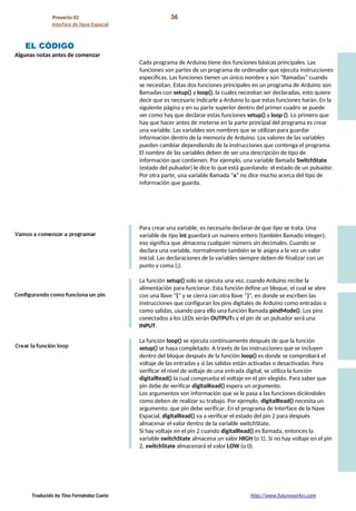 Proyecto 02 36
Interface de Nave Espacial
EL CÓDIGO
Algunas notas antes de comenzar
Cada programa de Arduino tiene dos funciones básicas principales. Las
funciones son partes de un programa de ordenador que ejecuta instrucciones
específicas. Las funciones tienen un único nombre y son “llamadas” cuando
se necesitan. Estas dos funciones principales en un programa de Arduino son
llamadas con setup() y loop(), la cuales necesitan ser declaradas, esto quiere
decir que es necesario indicarle a Arduino lo que estas funciones harán. En la
siguiente página y en su parte superior dentro del primer cuadro se puede
ver como hay que declarar estas funciones setup() y loop (). Lo primero que
hay que hacer antes de meterse en la parte principal del programa es crear
una variable. Las variables son nombres que se utilizan para guardar
información dentro de la memoria de Arduino. Los valores de las variables
pueden cambiar dependiendo de la instrucciones que contenga el programa.
El nombre de las variables deben de ser una descripción de tipo de
información que contienen. Por ejemplo, una variable llamada SwitchState
(estado del pulsador) le dice lo que está guardando: el estado de un pulsador.
Por otra parte, una variable llamada “x” no dice mucho acerca del tipo de
información que guarda.
Para crear una variable, es necesario declarar de que tipo se trata. Una
variable de tipo int guardará un numero entero (también llamado integer);
eso significa que almacena cualquier número sin decimales. Cuando se
declara una variable, normalmente también se le asigna a la vez un valor
inicial. Las declaraciones de la variables siempre deben de finalizar con un
punto y coma (;).
La función setup() solo se ejecuta una vez, cuando Arduino recibe la
alimentación para funcionar. Esta función define un bloque, el cual se abre
con una llave “{“ y se cierra con otra llave “}”, en donde se escriben las
instrucciones que configuran los pins digitales de Arduino como entradas o
como salidas, usando para ello una función llamada pindMode(). Los pins
conectados a los LEDs serán OUTPUTs y el pin de un pulsador será una
INPUT.
La función loop() se ejecuta continuamente después de que la función
setup() se haya completado. A través de las instrucciones que se incluyen
dentro del bloque después de la función loop() es donde se comprobará el
voltaje de las entradas y si las salidas están activadas o desactivadas. Para
verificar el nivel de voltaje de una entrada digital, se utiliza la función
digitalRead() la cual comprueba el voltaje en el pin elegido. Para saber que
pin debe de verificar digitalRead() espera un argumento.
Los argumentos son información que se le pasa a las funciones diciéndoles
como deben de realizar su trabajo. Por ejemplo, digitalRead() necesita un
argumento: que pin debe verificar. En el programa de Interface de la Nave
Espacial, digitalRead() va a verificar el estado del pin 2 para después
almacenar el valor dentro de la variable switchState.
Si hay voltaje en el pin 2 cuando digitalRead() es llamada, entonces la
variable switchState almacena un valor HIGH (o 1). Si no hay voltaje en el pin
2, switchState almacenará el valor LOW (o 0).
Traducido by Tino Fernández Cueto http://www.futureworkss.com
 