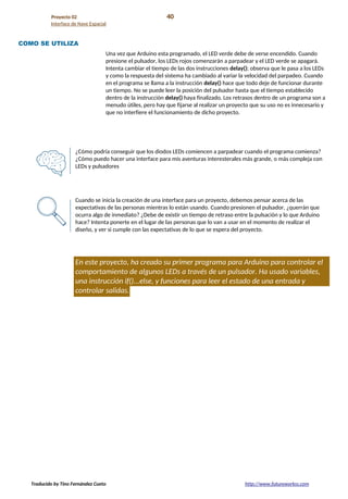 Proyecto 02 40
Interface de Nave Espacial
COMO SE UTILIZA
Una vez que Arduino esta programado, el LED verde debe de verse encendido. Cuando
presione el pulsador, los LEDs rojos comenzarán a parpadear y el LED verde se apagará.
Intenta cambiar el tiempo de las dos instrucciones delay(); observa que le pasa a los LEDs
y como la respuesta del sistema ha cambiado al variar la velocidad del parpadeo. Cuando
en el programa se llama a la instrucción delay() hace que todo deje de funcionar durante
un tiempo. No se puede leer la posición del pulsador hasta que el tiempo establecido
dentro de la instrucción delay() haya finalizado. Los retrasos dentro de un programa son a
menudo útiles, pero hay que fijarse al realizar un proyecto que su uso no es innecesario y
que no interfiere el funcionamiento de dicho proyecto.
¿Cómo podría conseguir que los diodos LEDs comiencen a parpadear cuando el programa comienza?
¿Cómo puedo hacer una interface para mis aventuras interesterales más grande, o más compleja con
LEDs y pulsadores
Cuando se inicia la creación de una interface para un proyecto, debemos pensar acerca de las
expectativas de las personas mientras lo están usando. Cuando presionen el pulsador, ¿querrán que
ocurra algo de inmediato? ¿Debe de existir un tiempo de retraso entre la pulsación y lo que Arduino
hace? Intenta ponerte en el lugar de las personas que lo van a usar en el momento de realizar el
diseño, y ver si cumple con las expectativas de lo que se espera del proyecto.
En este proyecto, ha creado su primer programa para Arduino para controlar el
comportamiento de algunos LEDs a través de un pulsador. Ha usado variables,
una instrucción if()...else, y funciones para leer el estado de una entrada y
controlar salidas.
Traducido by Tino Fernández Cueto http://www.futureworkss.com
 