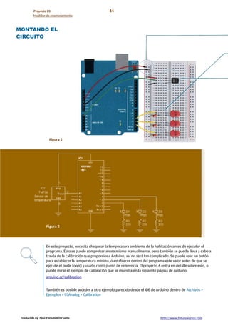 Proyecto 03 44
Medidor de enamoramiento
MONTANDO EL
CIRCUITO
Figura 2
En este proyecto, necesita chequear la temperatura ambiente de la habitación antes de ejecutar el
programa. Esto se puede comprobar ahora mismo manualmente, pero también se puede lleva a cabo a
través de la calibración que proporciona Arduino, así no será tan complicado. Se puede usar un botón
para establecer la temperatura mínima, o establecer dentro del programa este valor antes de que se
ejecute el bucle loop() y usarlo como punto de referencia. El proyecto 6 entra en detalle sobre esto, o
puede mirar el ejemplo de calibración que se muestra en la siguiente página de Arduino:
arduino.cc/calibration
También es posible acceder a otro ejemplo parecido desde el IDE de Arduino dentro de Archivos >
Ejemplos > 03Analog > Calibration
Traducido by Tino Fernández Cueto http://www.futureworkss.com
 