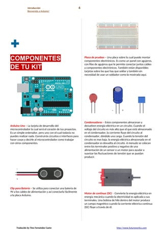 Introducción 6
Bienvenido a Arduino!
+
COMPONENTES
DE TU KIT
Arduino Uno – La tarjeta de desarrollo del
microcontrolador la cual será el corazón de tus proyectos.
Es un simple ordenador, pero uno con el cual todavía no
puedes realizar nada. Construirás circuitos e interfaces para
hacer cosas y decirle al microcontrolador como trabajar
con otros componentes.
Clip para Batería – Se utiliza para conectar una batería de
9V a los cables de alimentación y así conectarla fácilmente
a la placa Arduino.
Placa de pruebas – Una placa sobre la cual puede montar
componentes electrónicos. Es como un panel con agujeros,
con filas de agujeros que le permite conectar juntos cables
y componentes electrónicos. También están disponibles
tarjetas sobre las que hay que soldar y también sin
necesidad de usar un soldador como la mostrada aquí.
Condensadores – Estos componentes almacenan y
devuelven energía eléctrica en un circuito. Cuando el
voltaje del circuito es más alto que el que está almacenado
en el condensador, la corriente fluye del circuito al
condensador, dándole una carga. Cuando la tensión del
circuito es mas baja, la energía eléctrica almacenada en el
condensador es devuelta al circuito. A menudo se colocan
entre los terminales positivo y negativo de una
alimentación de un sensor o un motor para ayudar a
suavizar las fluctuaciones de tensión que se puedan
producir.
Motor de continua (DC) – Convierte la energía eléctrica en
energía mecánica cuando la electricidad es aplicada a sus
terminales. Una bobina de hilo dentro del motor produce
un campo magnético cuando la corriente eléctrica continua
(DC) fluye a través de él.
Traducido by Tino Fernández Cueto http://www.futureworkss.com
 