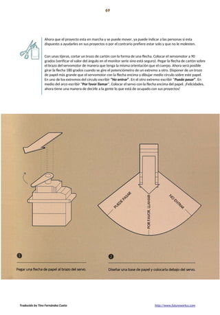 Proyecto 04 69
Lámpara de mezcla de colores
Ahora que el proyecto esta en marcha y se puede mover, ya puede indicar a las personas si esta
dispuesto a ayudarles en sus proyectos o por el contrario prefiere estar solo y que no le molesten.
Con unas tijeras, cortar un trozo de cartón con la forma de una flecha. Colocar el servomotor a 90
grados (verificar el valor del ángulo en el monitor serie sino está seguro). Pegar la flecha de cartón sobre
el brazo del servomotor de manera que tenga la misma orientación que el cuerpo. Ahora será posible
girar la flecha 180 grados cuando se gire el potenciómetro de un extremo a otro. Disponer de un trozo
de papel más grande que el servomotor con la flecha encima y dibujar medio círculo sobre este papel.
En uno de los extremos del círculo escribir “No entrar”. En el otro extremo escribir “Puede pasar”. En
medio del arco escribir “Por favor llamar”. Colocar el servo con la flecha encima del papel. ¡Felicidades,
ahora tiene una manera de decirle a la gente lo que está de ocupado con sus proyectos!
Traducido by Tino Fernández Cueto http://www.futureworkss.com
 