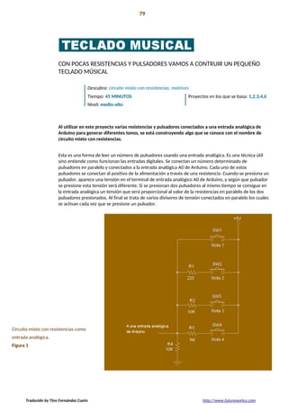 Introducción 79
La preparación!
CON POCAS RESISTENCIAS Y PULSADORES VAMOS A CONTRUIR UN PEQUEÑO
TECLADO MÚSICAL
Descubra: circuito mixto con resistencias, matrices
Tiempo: 45 MINUTOS Proyectos en los que se basa: 1,2,3,4,6
Nivel: medio-alto
Al utilizar en este proyecto varias resistencias y pulsadores conectados a una entrada analógica de
Arduino para generar diferentes tonos, se está construyendo algo que se conoce con el nombre de
circuito mixto con resistencias.
Esta es una forma de leer un número de pulsadores usando una entrada analógica. Es una técnica útil
sino entiende como funcionan las entradas digitales. Se conectan un número determinado de
pulsadores en paralelo y conectados a la entrada analógica A0 de Arduino. Cada uno de estos
pulsadores se conectan al positivo de la alimentación a través de una resistencia. Cuando se presiona un
pulsador, aparece una tensión en el terminal de entrada analógico A0 de Arduino, y según que pulsador
se presione esta tensión será diferente. Si se presionan dos pulsadores al mismo tiempo se consigue en
la entrada analógica un tensión que será proporcional al valor de la resistencias en paralelo de los dos
pulsadores presionados. Al final se trata de varios divisores de tensión conectados en paralelo los cuales
se activan cada vez que se presione un pulsador.
Circuito mixto con resistencias como
entrada analógica.
Figura 1
Traducido by Tino Fernández Cueto http://www.futureworkss.com
 