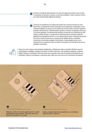 Proyecto 07 81
Teclado musical
Conectar el cable de alimentación y la masa a la placa de pruebas como se hizo
en proyectos anteriores. Conectar un pin del zumbador a masa. Conectar el otro
pin al terminal 8 (salida digital) de Arduino.
Conectar los pulsadores en la placa de prueba tal y como se muestra en esta
ilustración. La disposición de las resistencias y los pulsadores conectados a esta
entrada analógica se conoce con el nombre de circuito mixto. Conectar el primer
pulsador directamente a la alimentación positiva. Conectar el segundo, el tercero
y el cuarto pulsador a la alimentación positiva a través de una resistencia de 220
ohmios, 10 kilo ohmios y 1 mega ohmio respectivamente. Conectar todas las
salidas de los pulsadores entre sí, en un solo punto de unión. Conectar este punto
de unión a masa a través de una resistencia de 10Kilo ohmios, y también
conectarla a la entrada analógica 0 de Arduino. Cada pulsador junto con la
resistencias se comportan como un divisor de tensión en el momento de que un
pulsador se presiona.
Piensa en como mejorar este proyecto añadiendo un dibujo que imite un teclado. Mientras que los
sintetizadores analógicos antiguos no tenían un diseño atractivo, este teclado es elegante y además
digital. Preparar un pequeño trozo de cartón que se pueda cortar para acomodar los pulsadores y el
zumbador. Colocar una etiqueta a cada tecla para saber que nota suena en el momento de pulsarla.
Traducido by Tino Fernández Cueto http://www.futureworkss.com
 