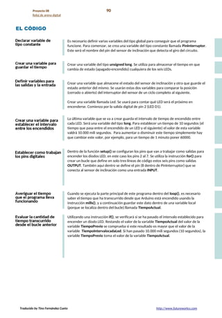 Proyecto 08 90
Reloj de arena digital
EL CÓDIGO
Es necesario definir varias variables del tipo global para conseguir que el programa
funcione. Para comenzar, se crea una variable del tipo constante llamada PinInterruptor.
Este será el nombre del pin del sensor de inclinación que detecta el giro del circuito.
Crear una variable del tipo unsigned long. Se utiliza para almacenar el tiempo en que
cambia de estado (apagado-encendido) cualquiera de los seis LEDs.
Crear una variable que almacene el estado del sensor de inclinación y otra que guarde el
estado anterior del mismo. Se usarán estas dos variables para comparar la posición
(cerrado o abierto) del interruptor del sensor de un ciclo completo al siguiente.
Crear una variable llamada Led. Se usará para contar qué LED será el próximo en
encenderse. Comienza por la salida digital de pin 2 (LED D1).
La última variable que se va a crear guarda el intervalo de tiempo de encendido entre
cada LED. Será una variable del tipo long. Para establecer un tiempo de 10 segundos (el
tiempo que pasa entre el encendido de un LED y el siguiente) el valor de esta variable
valdrá 10.000 mili segundos. Para aumentar o disminuir este tiempo simplemente hay
que cambiar este valor, por ejemplo, para un tiempo de 1 minuto poner 60000.
Dentro de la función setup() se configuran los pins que van a trabajar como salidas para
encender los diodos LED, en este caso los pins 2 al 7. Se utiliza la instrucción for() para
crear un bucle que define en solo tres líneas de código estos seis pins como salidas
OUTPUT. También aquí dentro se define el pin (8 dentro de PinInterruptor) que se
conecta al sensor de inclinación como una entrada INPUT.
Cuando se ejecuta la parte principal de este programa dentro del loop(), es necesario
saber el tiempo que ha transcurrido desde que Arduino está encendido usando la
instrucción mills(), y a continuación guardar este dato dentro de una variable local
(porque se localiza dentro del bucle) llamada TiempoActual.
Utilizando una instrucción if(), se verificará si se ha pasado el intervalo establecido para
encender un diodo LED. Restando el valor de la variable TiempoActual del valor de la
variable TiempoPrevio se comprueba si este resultado es mayor que el valor de la
variable TiempoIntervalocadaLed. Si han pasado 10.000 mili segundos (10 segundos), la
variable TiempoPrevio toma el valor de la variable TiempoActual.
Traducido by Tino Fernández Cueto http://www.futureworkss.com
 