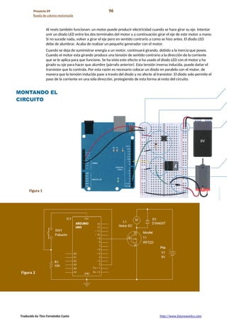 Proyecto 09 96
Rueda de colores motorizada
Al revés también funcionan: un motor puede producir electricidad cuando se hace girar su eje. Intentar
unir un diodo LED entre los dos terminales del motor y a continuación girar el eje de este motor a mano.
Si no sucede nada, volver a girar el eje pero en sentido contrario a como se hizo antes. El diodo LED
debe de alumbrar. Acaba de realizar un pequeño generador con el motor.
Cuando se deja de suministrar energía a un motor, continuará girando, debido a la inercia que posee.
Cuando el motor esta girando produce una tensión de sentido contrario a la dirección de la corriente
que se le aplica para que funcione. Se ha visto este efecto si ha usado el diodo LED con el motor y ha
girado su eje para hacer que alumbre (párrafo anterior). Esta tensión inversa inducida, puede dañar el
transistor que lo controla. Por esta razón es necesario colocar un diodo en paralelo con el motor, de
manera que la tensión inducida pase a través del diodo y no afecte al transistor. El diodo solo permite el
paso de la corriente en una sola dirección, protegiendo de esta forma al resto del circuito.
MONTANDO EL
CIRCUITO
Figura 1
Traducido by Tino Fernández Cueto http://www.futureworkss.com
 