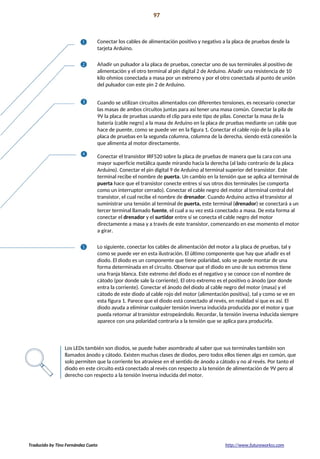 Proyecto 09 97
Rueda de colores motorizada
Conectar los cables de alimentación positivo y negativo a la placa de pruebas desde la
tarjeta Arduino.
Añadir un pulsador a la placa de pruebas, conectar uno de sus terminales al positivo de
alimentación y el otro terminal al pin digital 2 de Arduino. Añadir una resistencia de 10
kilo ohmios conectada a masa por un extremo y por el otro conectada al punto de unión
del pulsador con este pin 2 de Arduino.
Cuando se utilizan circuitos alimentados con diferentes tensiones, es necesario conectar
las masas de ambos circuitos juntas para así tener una masa común. Conectar la pila de
9V la placa de pruebas usando el clip para este tipo de pilas. Conectar la masa de la
batería (cable negro) a la masa de Arduino en la placa de pruebas mediante un cable que
hace de puente, como se puede ver en la figura 1. Conectar el cable rojo de la pila a la
placa de pruebas en la segunda columna, columna de la derecha, siendo está conexión la
que alimenta al motor directamente.
Conectar el transistor IRF520 sobre la placa de pruebas de manera que la cara con una
mayor superficie metálica quede mirando hacia la derecha (al lado contrario de la placa
Arduino). Conectar el pin digital 9 de Arduino al terminal superior del transistor. Este
terminal recibe el nombre de puerta. Un cambio en la tensión que se aplica al terminal de
puerta hace que el transistor conecte entres sí sus otros dos terminales (se comporta
como un interruptor cerrado). Conectar el cable negro del motor al terminal central del
transistor, el cual recibe el nombre de drenador. Cuando Arduino activa el transistor al
suministrar una tensión al terminal de puerta, este terminal (drenador) se conectará a un
tercer terminal llamado fuente, el cual a su vez está conectado a masa. De esta forma al
conectar el drenador y el surtidor entre sí se conecta el cable negro del motor
directamente a masa y a través de este transistor, comenzando en ese momento el motor
a girar.
Lo siguiente, conectar los cables de alimentación del motor a la placa de pruebas, tal y
como se puede ver en esta ilustración. El último componente que hay que añadir es el
diodo. El diodo es un componente que tiene polaridad, solo se puede montar de una
forma determinada en el circuito. Observar que el diodo en uno de sus extremos tiene
una franja blanca. Este extremo del diodo es el negativo y se conoce con el nombre de
cátodo (por donde sale la corriente). El otro extremo es el positivo o ánodo (por donde
entra la corriente). Conectar el ánodo del diodo al cable negro del motor (masa) y el
cátodo de este diodo al cable rojo del motor (alimentación positiva), tal y como se ve en
esta figura 1. Parece que el diodo está conectado al revés, en realidad sí que es así. El
diodo ayuda a eliminar cualquier tensión inversa inducida producida por el motor y que
pueda retornar al transistor estropeándolo. Recordar, la tensión inversa inducida siempre
aparece con una polaridad contraria a la tensión que se aplica para producirla.
Los LEDs también son diodos, se puede haber asombrado al saber que sus terminales también son
llamados ánodo y cátodo. Existen muchas clases de diodos, pero todos ellos tienen algo en común, que
solo permiten que la corriente los atraviese en el sentido de ánodo a cátodo y no al revés. Por tanto el
diodo en este circuito está conectado al revés con respecto a la tensión de alimentación de 9V pero al
derecho con respecto a la tensión inversa inducida del motor.
Traducido by Tino Fernández Cueto http://www.futureworkss.com
 