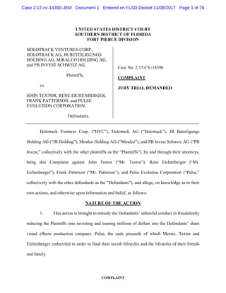 COMPLAINT
UNITED STATES DISTRICT COURT
SOUTHERN DISTRICT OF FLORIDA
FORT PIERCE DIVISION
HOLOTRACK VENTURES CORP.,
HOLOTRACK AG, JR BETEILIGUNGS
HOLDING AG, MIRALCO HOLDING AG,
and PB INVEST SCHWEIZ AG,
Plaintiffs,
vs.
JOHN TEXTOR, RENE EICHENBERGER,
FRANK PATTERSON, and PULSE
EVOLUTION CORPORATION,
Defendants.
Case No. 2:17-CV-14390
COMPLAINT
JURY TRIAL DEMANDED
Holotrack Ventures Corp. (“HVC”), Holotrack AG (“Holotrack”), JR Beteiligungs
Holding AG (“JR Holding”), Miralco Holding AG (“Miralco”), and PB Invest Schweiz AG (“PB
Invest,” collectively with the other plaintiffs as the “Plaintiffs”), by and through their attorneys,
bring this Complaint against John Textor (“Mr. Textor”), Rene Eichenberger (“Mr.
Eichenberger”), Frank Patterson (“Mr. Patterson”), and Pulse Evolution Corporation (“Pulse,”
collectively with the other defendants as the “Defendants”), and allege, on knowledge as to their
own actions, and otherwise upon information and belief, as follows:
NATURE OF THE ACTION
1. This action is brought to remedy the Defendants’ unlawful conduct in fraudulently
inducing the Plaintiffs into investing and loaning millions of dollars into the Defendants’ sham
visual effects production company, Pulse, the cash proceeds of which Messrs. Textor and
Eichenberger embezzled in order to fund their lavish lifestyles and the lifestyles of their friends
and family.
Case 2:17-cv-14390-JEM Document 1 Entered on FLSD Docket 11/08/2017 Page 1 of 76
 