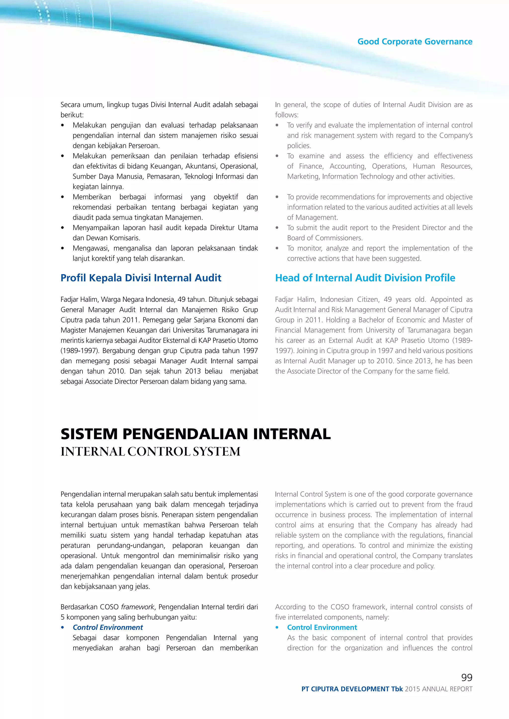Good Corporate Governance
99
PT ciputra development Tbk 2015 annual report
Secara umum, lingkup tugas Divisi Internal Audit adalah sebagai
berikut:
•	 Melakukan pengujian dan evaluasi terhadap pelaksanaan
pengendalian internal dan sistem manajemen risiko sesuai
dengan kebijakan Perseroan.
•	 Melakukan pemeriksaan dan penilaian terhadap efisiensi
dan efektivitas di bidang Keuangan, Akuntansi, Operasional,
Sumber Daya Manusia, Pemasaran, Teknologi Informasi dan
kegiatan lainnya.
•	 Memberikan berbagai informasi yang obyektif dan
rekomendasi perbaikan tentang berbagai kegiatan yang
diaudit pada semua tingkatan Manajemen.
•	 Menyampaikan laporan hasil audit kepada Direktur Utama
dan Dewan Komisaris.
•	 Mengawasi, menganalisa dan laporan pelaksanaan tindak
lanjut korektif yang telah disarankan.
Profil Kepala Divisi Internal Audit
Fadjar Halim, Warga Negara Indonesia, 49 tahun. Ditunjuk sebagai
General Manager Audit Internal dan Manajemen Risiko Grup
Ciputra pada tahun 2011. Pemegang gelar Sarjana Ekonomi dan
Magister Manajemen Keuangan dari Universitas Tarumanagara ini
merintis kariernya sebagai Auditor Eksternal di KAP Prasetio Utomo
(1989-1997). Bergabung dengan grup Ciputra pada tahun 1997
dan memegang posisi sebagai Manager Audit Internal sampai
dengan tahun 2010. Dan sejak tahun 2013 beliau menjabat
sebagai Associate Director Perseroan dalam bidang yang sama.
In general, the scope of duties of Internal Audit Division are as
follows:
• 	 To verify and evaluate the implementation of internal control
and risk management system with regard to the Company’s
policies.
•	 To examine and assess the efficiency and effectiveness
of Finance, Accounting, Operations, Human Resources,
Marketing, Information Technology and other activities.
• 	 To provide recommendations for improvements and objective
information related to the various audited activities at all levels
of Management.
•	 To submit the audit report to the President Director and the
Board of Commissioners.
•	 To monitor, analyze and report the implementation of the
corrective actions that have been suggested.
Head of Internal Audit Division Profile
Fadjar Halim, Indonesian Citizen, 49 years old. Appointed as
Audit Internal and Risk Management General Manager of Ciputra
Group in 2011. Holding a Bachelor of Economic and Master of
Financial Management from University of Tarumanagara began
his career as an External Audit at KAP Prasetio Utomo (1989-
1997). Joining in Ciputra group in 1997 and held various positions
as Internal Audit Manager up to 2010. Since 2013, he has been
the Associate Director of the Company for the same field.
SISTEM PENGENDALIAN INTERNAL
INTERNAL CONTROL SYSTEM
Pengendalian internal merupakan salah satu bentuk implementasi
tata kelola perusahaan yang baik dalam mencegah terjadinya
kecurangan dalam proses bisnis. Penerapan sistem pengendalian
internal bertujuan untuk memastikan bahwa Perseroan telah
memiliki suatu sistem yang handal terhadap kepatuhan atas
peraturan perundang-undangan, pelaporan keuangan dan
operasional. Untuk mengontrol dan meminimalisir risiko yang
ada dalam pengendalian keuangan dan operasional, Perseroan
menerjemahkan pengendalian internal dalam bentuk prosedur
dan kebijaksanaan yang jelas.
Berdasarkan COSO framework, Pengendalian Internal terdiri dari
5 komponen yang saling berhubungan yaitu:
•	 Control Environment
	 Sebagai dasar komponen Pengendalian Internal yang
menyediakan arahan bagi Perseroan dan memberikan
Internal Control System is one of the good corporate governance
implementations which is carried out to prevent from the fraud
occurrence in business process. The implementation of internal
control aims at ensuring that the Company has already had
reliable system on the compliance with the regulations, financial
reporting, and operations. To control and minimize the existing
risks in financial and operational control, the Company translates
the internal control into a clear procedure and policy.
According to the COSO framework, internal control consists of
five interrelated components, namely:
•	 Control Environment
	 As the basic component of internal control that provides
direction for the organization and influences the control
 