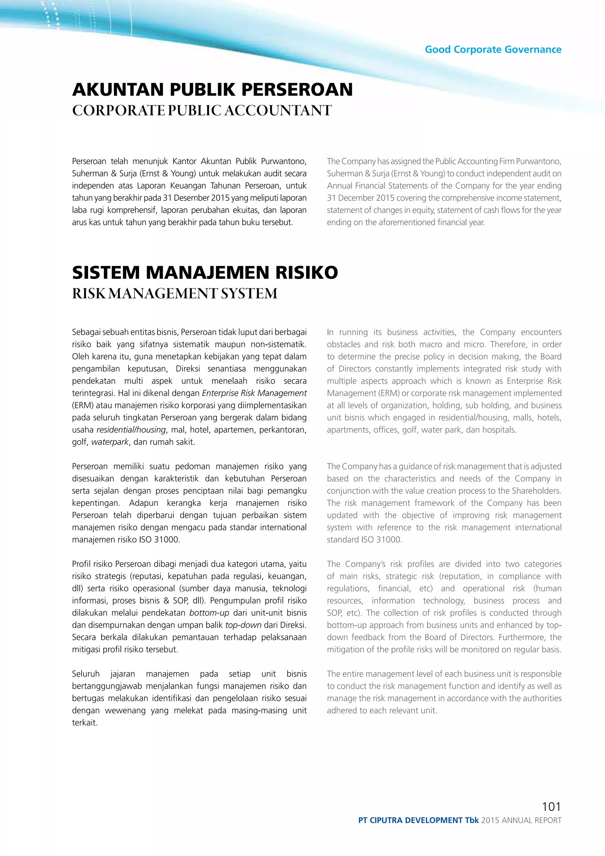 Good Corporate Governance
101
PT ciputra development Tbk 2015 annual report
Perseroan telah menunjuk Kantor Akuntan Publik Purwantono,
Suherman & Surja (Ernst & Young) untuk melakukan audit secara
independen atas Laporan Keuangan Tahunan Perseroan, untuk
tahun yang berakhir pada 31 Desember 2015 yang meliputi laporan
laba rugi komprehensif, laporan perubahan ekuitas, dan laporan
arus kas untuk tahun yang berakhir pada tahun buku tersebut.
sistem manajemen risiko
risk management system
Sebagai sebuah entitas bisnis, Perseroan tidak luput dari berbagai
risiko baik yang sifatnya sistematik maupun non-sistematik.
Oleh karena itu, guna menetapkan kebijakan yang tepat dalam
pengambilan keputusan, Direksi senantiasa menggunakan
pendekatan multi aspek untuk menelaah risiko secara
terintegrasi. Hal ini dikenal dengan Enterprise Risk Management
(ERM) atau manajemen risiko korporasi yang diimplementasikan
pada seluruh tingkatan Perseroan yang bergerak dalam bidang
usaha residential/housing, mal, hotel, apartemen, perkantoran,
golf, waterpark, dan rumah sakit.
Perseroan memiliki suatu pedoman manajemen risiko yang
disesuaikan dengan karakteristik dan kebutuhan Perseroan
serta sejalan dengan proses penciptaan nilai bagi pemangku
kepentingan. Adapun kerangka kerja manajemen risiko
Perseroan telah diperbarui dengan tujuan perbaikan sistem
manajemen risiko dengan mengacu pada standar international
manajemen risiko ISO 31000.
Profil risiko Perseroan dibagi menjadi dua kategori utama, yaitu
risiko strategis (reputasi, kepatuhan pada regulasi, keuangan,
dll) serta risiko operasional (sumber daya manusia, teknologi
informasi, proses bisnis & SOP, dll). Pengumpulan profil risiko
dilakukan melalui pendekatan bottom-up dari unit-unit bisnis
dan disempurnakan dengan umpan balik top-down dari Direksi.
Secara berkala dilakukan pemantauan terhadap pelaksanaan
mitigasi profil risiko tersebut.
Seluruh jajaran manajemen pada setiap unit bisnis
bertanggungjawab menjalankan fungsi manajemen risiko dan
bertugas melakukan identifikasi dan pengelolaan risiko sesuai
dengan wewenang yang melekat pada masing-masing unit
terkait.
The Company has assigned the Public Accounting Firm Purwantono,
Suherman & Surja (Ernst & Young) to conduct independent audit on
Annual Financial Statements of the Company for the year ending
31 December 2015 covering the comprehensive income statement,
statement of changes in equity, statement of cash flows for the year
ending on the aforementioned financial year.
In running its business activities, the Company encounters
obstacles and risk both macro and micro. Therefore, in order
to determine the precise policy in decision making, the Board
of Directors constantly implements integrated risk study with
multiple aspects approach which is known as Enterprise Risk
Management (ERM) or corporate risk management implemented
at all levels of organization, holding, sub holding, and business
unit bisnis which engaged in residential/housing, malls, hotels,
apartments, offices, golf, water park, dan hospitals.
The Company has a guidance of risk management that is adjusted
based on the characteristics and needs of the Company in
conjunction with the value creation process to the Shareholders.
The risk management framework of the Company has been
updated with the objective of improving risk management
system with reference to the risk management international
standard ISO 31000.
The Company’s risk profiles are divided into two categories
of main risks, strategic risk (reputation, in compliance with
regulations, financial, etc) and operational risk (human
resources, information technology, business process and
SOP, etc). The collection of risk profiles is conducted through
bottom-up approach from business units and enhanced by top-
down feedback from the Board of Directors. Furthermore, the
mitigation of the profile risks will be monitored on regular basis.
The entire management level of each business unit is responsible
to conduct the risk management function and identify as well as
manage the risk management in accordance with the authorities
adhered to each relevant unit.
Akuntan Publik Perseroan
corporate Public accountant
 