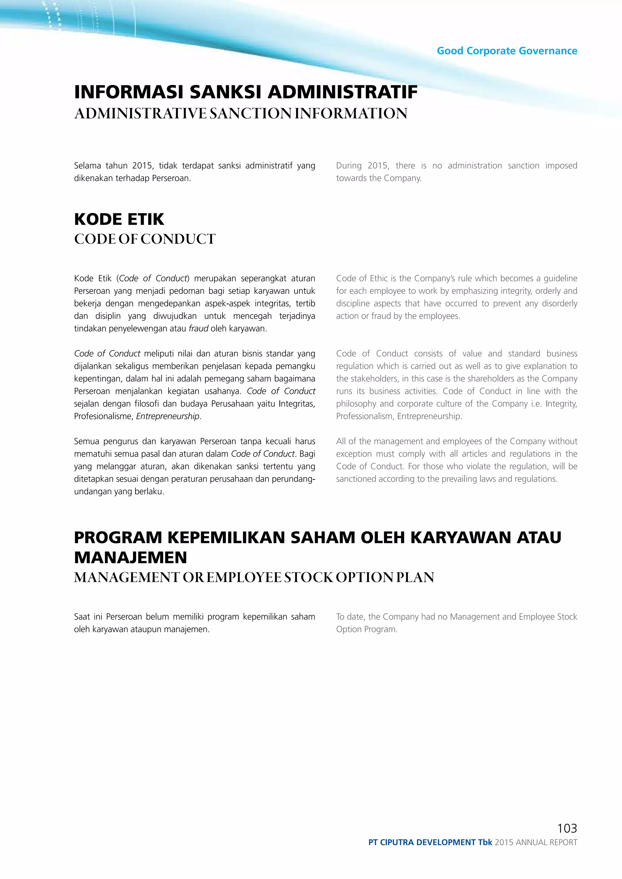 Good Corporate Governance
103
PT ciputra development Tbk 2015 annual report
During 2015, there is no administration sanction imposed
towards the Company.
Code of Ethic is the Company’s rule which becomes a guideline
for each employee to work by emphasizing integrity, orderly and
discipline aspects that have occurred to prevent any disorderly
action or fraud by the employees.
Code of Conduct consists of value and standard business
regulation which is carried out as well as to give explanation to
the stakeholders, in this case is the shareholders as the Company
runs its business activities. Code of Conduct in line with the
philosophy and corporate culture of the Company i.e. Integrity,
Professionalism, Entrepreneurship.
All of the management and employees of the Company without
exception must comply with all articles and regulations in the
Code of Conduct. For those who violate the regulation, will be
sanctioned according to the prevailing laws and regulations.
To date, the Company had no Management and Employee Stock
Option Program.
Selama tahun 2015, tidak terdapat sanksi administratif yang
dikenakan terhadap Perseroan.
kode etik
code of conduct
Kode Etik (Code of Conduct) merupakan seperangkat aturan
Perseroan yang menjadi pedoman bagi setiap karyawan untuk
bekerja dengan mengedepankan aspek-aspek integritas, tertib
dan disiplin yang diwujudkan untuk mencegah terjadinya
tindakan penyelewengan atau fraud oleh karyawan.
Code of Conduct meliputi nilai dan aturan bisnis standar yang
dijalankan sekaligus memberikan penjelasan kepada pemangku
kepentingan, dalam hal ini adalah pemegang saham bagaimana
Perseroan menjalankan kegiatan usahanya. Code of Conduct
sejalan dengan filosofi dan budaya Perusahaan yaitu Integritas,
Profesionalisme, Entrepreneurship.
Semua pengurus dan karyawan Perseroan tanpa kecuali harus
mematuhi semua pasal dan aturan dalam Code of Conduct. Bagi
yang melanggar aturan, akan dikenakan sanksi tertentu yang
ditetapkan sesuai dengan peraturan perusahaan dan perundang-
undangan yang berlaku.
PROGRAM KEPEMILIKAN SAHAM OLEH KARYAWAN ATAU
MANAJEMEN
MANAGEMENT OR EMPLOYEE STOCK OPTION PLAN
Saat ini Perseroan belum memiliki program kepemilikan saham
oleh karyawan ataupun manajemen.
informasi sanksi administratif
Administrative sanction information
 