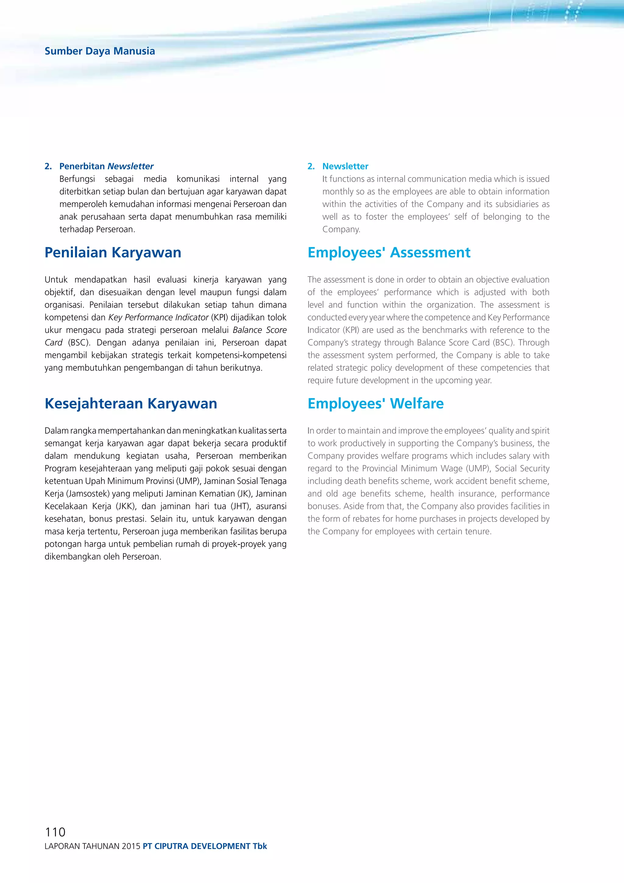 Sumber Daya Manusia
110
Laporan Tahunan 2015 PT ciputra development Tbk
2.	Penerbitan Newsletter
	 Berfungsi sebagai media komunikasi internal yang
diterbitkan setiap bulan dan bertujuan agar karyawan dapat
memperoleh kemudahan informasi mengenai Perseroan dan
anak perusahaan serta dapat menumbuhkan rasa memiliki
terhadap Perseroan.
Penilaian Karyawan
Untuk mendapatkan hasil evaluasi kinerja karyawan yang
objektif, dan disesuaikan dengan level maupun fungsi dalam
organisasi. Penilaian tersebut dilakukan setiap tahun dimana
kompetensi dan Key Performance Indicator (KPI) dijadikan tolok
ukur mengacu pada strategi perseroan melalui Balance Score
Card (BSC). Dengan adanya penilaian ini, Perseroan dapat
mengambil kebijakan strategis terkait kompetensi-kompetensi
yang membutuhkan pengembangan di tahun berikutnya.
Kesejahteraan Karyawan
Dalam rangka mempertahankan dan meningkatkan kualitas serta
semangat kerja karyawan agar dapat bekerja secara produktif
dalam mendukung kegiatan usaha, Perseroan memberikan
Program kesejahteraan yang meliputi gaji pokok sesuai dengan
ketentuan Upah Minimum Provinsi (UMP), Jaminan Sosial Tenaga
Kerja (Jamsostek) yang meliputi Jaminan Kematian (JK), Jaminan
Kecelakaan Kerja (JKK), dan jaminan hari tua (JHT), asuransi
kesehatan, bonus prestasi. Selain itu, untuk karyawan dengan
masa kerja tertentu, Perseroan juga memberikan fasilitas berupa
potongan harga untuk pembelian rumah di proyek-proyek yang
dikembangkan oleh Perseroan.
2.	Newsletter
	 It functions as internal communication media which is issued
monthly so as the employees are able to obtain information
within the activities of the Company and its subsidiaries as
well as to foster the employees’ self of belonging to the
Company.
Employees' Assessment
The assessment is done in order to obtain an objective evaluation
of the employees’ performance which is adjusted with both
level and function within the organization. The assessment is
conducted every year where the competence and Key Performance
Indicator (KPI) are used as the benchmarks with reference to the
Company’s strategy through Balance Score Card (BSC). Through
the assessment system performed, the Company is able to take
related strategic policy development of these competencies that
require future development in the upcoming year.
Employees' Welfare
In order to maintain and improve the employees’ quality and spirit
to work productively in supporting the Company’s business, the
Company provides welfare programs which includes salary with
regard to the Provincial Minimum Wage (UMP), Social Security
including death benefits scheme, work accident benefit scheme,
and old age benefits scheme, health insurance, performance
bonuses. Aside from that, the Company also provides facilities in
the form of rebates for home purchases in projects developed by
the Company for employees with certain tenure.
 
