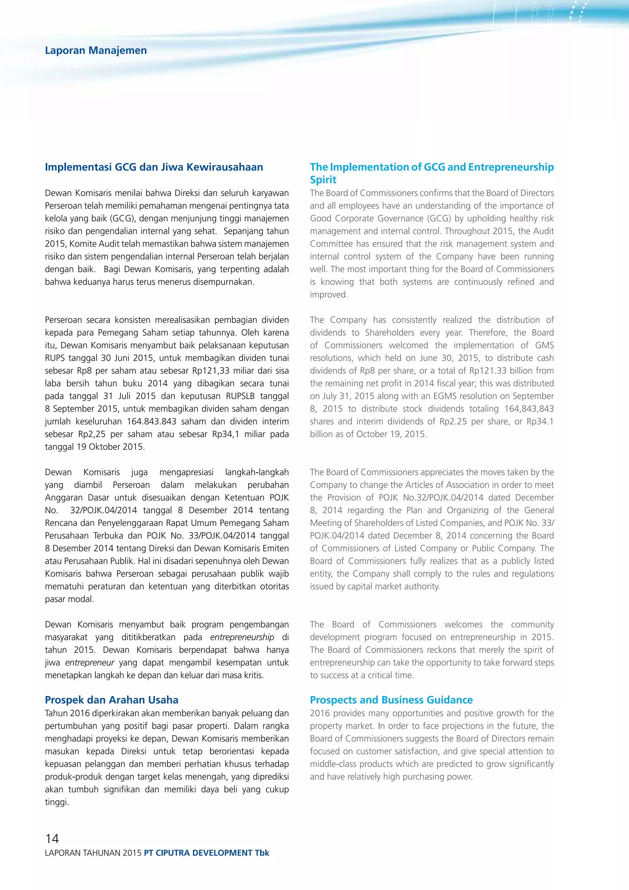 Laporan Manajemen
14
Laporan Tahunan 2015 PT ciputra development Tbk
Implementasi GCG dan Jiwa Kewirausahaan
Dewan Komisaris menilai bahwa Direksi dan seluruh karyawan
Perseroan telah memiliki pemahaman mengenai pentingnya tata
kelola yang baik (GCG), dengan menjunjung tinggi manajemen
risiko dan pengendalian internal yang sehat. Sepanjang tahun
2015, Komite Audit telah memastikan bahwa sistem manajemen
risiko dan sistem pengendalian internal Perseroan telah berjalan
dengan baik. Bagi Dewan Komisaris, yang terpenting adalah
bahwa keduanya harus terus menerus disempurnakan.
Perseroan secara konsisten merealisasikan pembagian dividen
kepada para Pemegang Saham setiap tahunnya. Oleh karena
itu, Dewan Komisaris menyambut baik pelaksanaan keputusan
RUPS tanggal 30 Juni 2015, untuk membagikan dividen tunai
sebesar Rp8 per saham atau sebesar Rp121,33 miliar dari sisa
laba bersih tahun buku 2014 yang dibagikan secara tunai
pada tanggal 31 Juli 2015 dan keputusan RUPSLB tanggal
8 September 2015, untuk membagikan dividen saham dengan
jumlah keseluruhan 164.843.843 saham dan dividen interim
sebesar Rp2,25 per saham atau sebesar Rp34,1 miliar pada
tanggal 19 Oktober 2015.
Dewan Komisaris juga mengapresiasi langkah-langkah
yang diambil Perseroan dalam melakukan perubahan
Anggaran Dasar untuk disesuaikan dengan Ketentuan POJK
No. 32/POJK.04/2014 tanggal 8 Desember 2014 tentang
Rencana dan Penyelenggaraan Rapat Umum Pemegang Saham
Perusahaan Terbuka dan POJK No. 33/POJK.04/2014 tanggal
8 Desember 2014 tentang Direksi dan Dewan Komisaris Emiten
atau Perusahaan Publik. Hal ini disadari sepenuhnya oleh Dewan
Komisaris bahwa Perseroan sebagai perusahaan publik wajib
mematuhi peraturan dan ketentuan yang diterbitkan otoritas
pasar modal.
Dewan Komisaris menyambut baik program pengembangan
masyarakat yang dititikberatkan pada entrepreneurship di
tahun 2015. Dewan Komisaris berpendapat bahwa hanya
jiwa entrepreneur yang dapat mengambil kesempatan untuk
menetapkan langkah ke depan dan keluar dari masa kritis.
Prospek dan Arahan Usaha
Tahun 2016 diperkirakan akan memberikan banyak peluang dan
pertumbuhan yang positif bagi pasar properti. Dalam rangka
menghadapi proyeksi ke depan, Dewan Komisaris memberikan
masukan kepada Direksi untuk tetap berorientasi kepada
kepuasan pelanggan dan memberi perhatian khusus terhadap
produk-produk dengan target kelas menengah, yang diprediksi
akan tumbuh signifikan dan memiliki daya beli yang cukup
tinggi.
The Implementation of GCG and Entrepreneurship
Spirit
The Board of Commissioners confirms that the Board of Directors
and all employees have an understanding of the importance of
Good Corporate Governance (GCG) by upholding healthy risk
management and internal control. Throughout 2015, the Audit
Committee has ensured that the risk management system and
internal control system of the Company have been running
well. The most important thing for the Board of Commissioners
is knowing that both systems are continuously refined and
improved.
The Company has consistently realized the distribution of
dividends to Shareholders every year. Therefore, the Board
of Commissioners welcomed the implementation of GMS
resolutions, which held on June 30, 2015, to distribute cash
dividends of Rp8 per share, or a total of Rp121.33 billion from
the remaining net profit in 2014 fiscal year; this was distributed
on July 31, 2015 along with an EGMS resolution on September
8, 2015 to distribute stock dividends totaling 164,843,843
shares and interim dividends of Rp2.25 per share, or Rp34.1
billion as of October 19, 2015.
The Board of Commissioners appreciates the moves taken by the
Company to change the Articles of Association in order to meet
the Provision of POJK No.32/POJK.04/2014 dated December
8, 2014 regarding the Plan and Organizing of the General
Meeting of Shareholders of Listed Companies, and POJK No. 33/
POJK.04/2014 dated December 8, 2014 concerning the Board
of Commissioners of Listed Company or Public Company. The
Board of Commissioners fully realizes that as a publicly listed
entity, the Company shall comply to the rules and regulations
issued by capital market authority.
The Board of Commissioners welcomes the community
development program focused on entrepreneurship in 2015.
The Board of Commissioners reckons that merely the spirit of
entrepreneurship can take the opportunity to take forward steps
to success at a critical time.
Prospects and Business Guidance
2016 provides many opportunities and positive growth for the
property market. In order to face projections in the future, the
Board of Commissioners suggests the Board of Directors remain
focused on customer satisfaction, and give special attention to
middle-class products which are predicted to grow significantly
and have relatively high purchasing power.
 