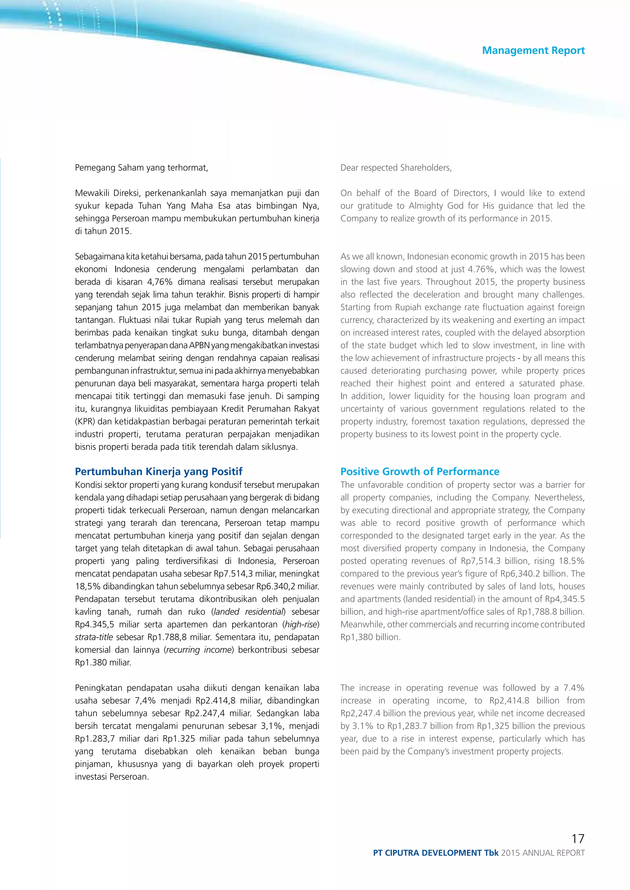 Management Report
17
PT ciputra development Tbk 2015 annual report
Pemegang Saham yang terhormat,
Mewakili Direksi, perkenankanlah saya memanjatkan puji dan
syukur kepada Tuhan Yang Maha Esa atas bimbingan Nya,
sehingga Perseroan mampu membukukan pertumbuhan kinerja
di tahun 2015.
Sebagaimana kita ketahui bersama, pada tahun 2015 pertumbuhan
ekonomi Indonesia cenderung mengalami perlambatan dan
berada di kisaran 4,76% dimana realisasi tersebut merupakan
yang terendah sejak lima tahun terakhir. Bisnis properti di hampir
sepanjang tahun 2015 juga melambat dan memberikan banyak
tantangan. Fluktuasi nilai tukar Rupiah yang terus melemah dan
berimbas pada kenaikan tingkat suku bunga, ditambah dengan
terlambatnyapenyerapandanaAPBNyangmengakibatkaninvestasi
cenderung melambat seiring dengan rendahnya capaian realisasi
pembangunan infrastruktur, semua ini pada akhirnya menyebabkan
penurunan daya beli masyarakat, sementara harga properti telah
mencapai titik tertinggi dan memasuki fase jenuh. Di samping
itu, kurangnya likuiditas pembiayaan Kredit Perumahan Rakyat
(KPR) dan ketidakpastian berbagai peraturan pemerintah terkait
industri properti, terutama peraturan perpajakan menjadikan
bisnis properti berada pada titik terendah dalam siklusnya.
Pertumbuhan Kinerja yang Positif
Kondisi sektor properti yang kurang kondusif tersebut merupakan
kendala yang dihadapi setiap perusahaan yang bergerak di bidang
properti tidak terkecuali Perseroan, namun dengan melancarkan
strategi yang terarah dan terencana, Perseroan tetap mampu
mencatat pertumbuhan kinerja yang positif dan sejalan dengan
target yang telah ditetapkan di awal tahun. Sebagai perusahaan
properti yang paling terdiversifikasi di Indonesia, Perseroan
mencatat pendapatan usaha sebesar Rp7.514,3 miliar, meningkat
18,5% dibandingkan tahun sebelumnya sebesar Rp6.340,2 miliar.
Pendapatan tersebut terutama dikontribusikan oleh penjualan
kavling tanah, rumah dan ruko (landed residential) sebesar
Rp4.345,5 miliar serta apartemen dan perkantoran (high-rise)
strata-title sebesar Rp1.788,8 miliar. Sementara itu, pendapatan
komersial dan lainnya (recurring income) berkontribusi sebesar
Rp1.380 miliar.
Peningkatan pendapatan usaha diikuti dengan kenaikan laba
usaha sebesar 7,4% menjadi Rp2.414,8 miliar, dibandingkan
tahun sebelumnya sebesar Rp2.247,4 miliar. Sedangkan laba
bersih tercatat mengalami penurunan sebesar 3,1%, menjadi
Rp1.283,7 miliar dari Rp1.325 miliar pada tahun sebelumnya
yang terutama disebabkan oleh kenaikan beban bunga
pinjaman, khususnya yang di bayarkan oleh proyek properti
investasi Perseroan.
Dear respected Shareholders,
On behalf of the Board of Directors, I would like to extend
our gratitude to Almighty God for His guidance that led the
Company to realize growth of its performance in 2015.
As we all known, Indonesian economic growth in 2015 has been
slowing down and stood at just 4.76%, which was the lowest
in the last five years. Throughout 2015, the property business
also reflected the deceleration and brought many challenges.
Starting from Rupiah exchange rate fluctuation against foreign
currency, characterized by its weakening and exerting an impact
on increased interest rates, coupled with the delayed absorption
of the state budget which led to slow investment, in line with
the low achievement of infrastructure projects - by all means this
caused deteriorating purchasing power, while property prices
reached their highest point and entered a saturated phase.
In addition, lower liquidity for the housing loan program and
uncertainty of various government regulations related to the
property industry, foremost taxation regulations, depressed the
property business to its lowest point in the property cycle.
Positive Growth of Performance
The unfavorable condition of property sector was a barrier for
all property companies, including the Company. Nevertheless,
by executing directional and appropriate strategy, the Company
was able to record positive growth of performance which
corresponded to the designated target early in the year. As the
most diversified property company in Indonesia, the Company
posted operating revenues of Rp7,514.3 billion, rising 18.5%
compared to the previous year’s figure of Rp6,340.2 billion. The
revenues were mainly contributed by sales of land lots, houses
and apartments (landed residential) in the amount of Rp4,345.5
billion, and high-rise apartment/office sales of Rp1,788.8 billion.
Meanwhile, other commercials and recurring income contributed
Rp1,380 billion.
The increase in operating revenue was followed by a 7.4%
increase in operating income, to Rp2,414.8 billion from
Rp2,247.4 billion the previous year, while net income decreased
by 3.1% to Rp1,283.7 billion from Rp1,325 billion the previous
year, due to a rise in interest expense, particularly which has
been paid by the Company’s investment property projects.	
 