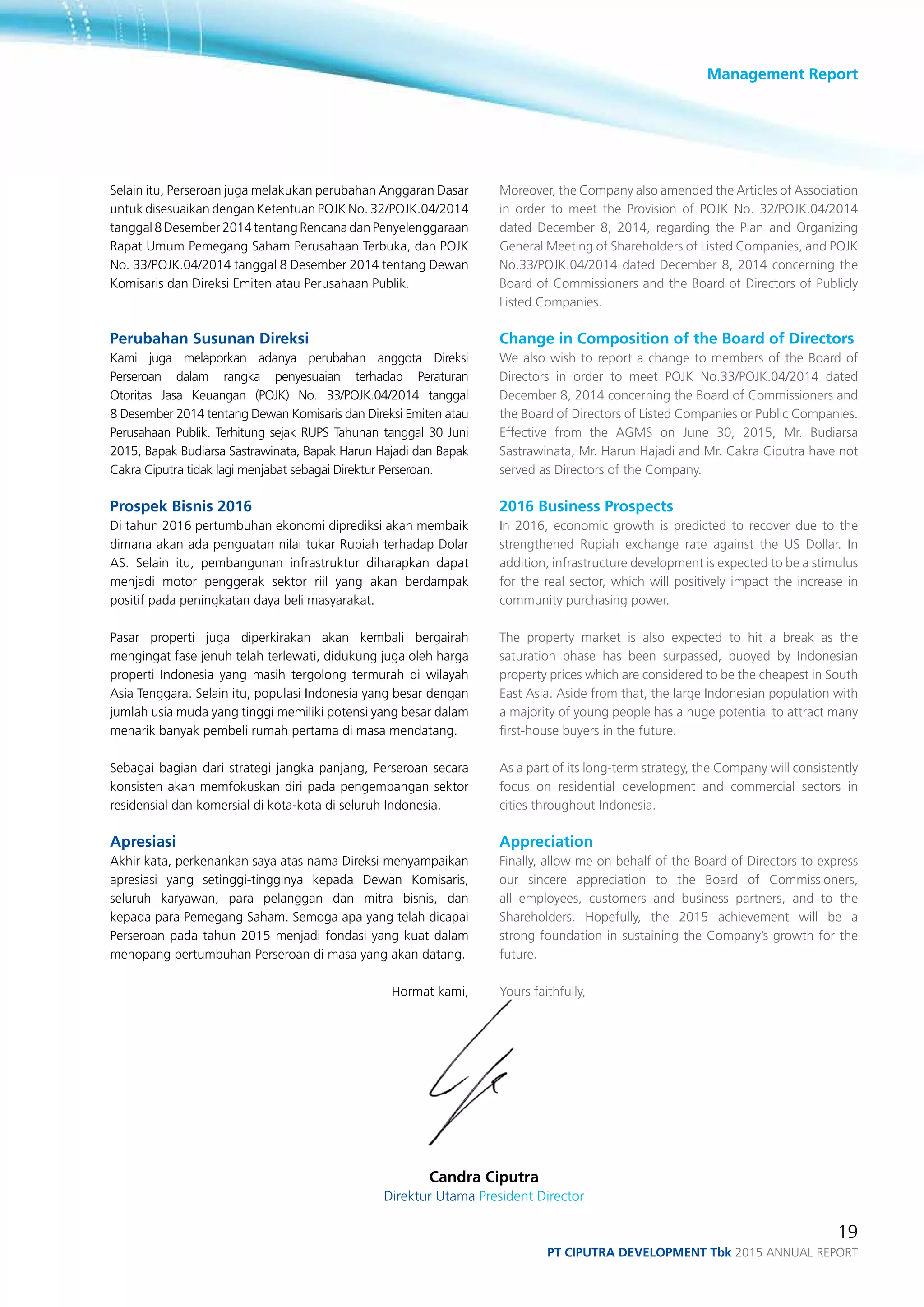 Management Report
19
PT ciputra development Tbk 2015 annual report
Selain itu, Perseroan juga melakukan perubahan Anggaran Dasar
untuk disesuaikan dengan Ketentuan POJK No. 32/POJK.04/2014
tanggal 8 Desember 2014 tentang Rencana dan Penyelenggaraan
Rapat Umum Pemegang Saham Perusahaan Terbuka, dan POJK
No. 33/POJK.04/2014 tanggal 8 Desember 2014 tentang Dewan
Komisaris dan Direksi Emiten atau Perusahaan Publik.
Perubahan Susunan Direksi
Kami juga melaporkan adanya perubahan anggota Direksi
Perseroan dalam rangka penyesuaian terhadap Peraturan
Otoritas Jasa Keuangan (POJK) No. 33/POJK.04/2014 tanggal
8 Desember 2014 tentang Dewan Komisaris dan Direksi Emiten atau
Perusahaan Publik. Terhitung sejak RUPS Tahunan tanggal 30 Juni
2015, Bapak Budiarsa Sastrawinata, Bapak Harun Hajadi dan Bapak
Cakra Ciputra tidak lagi menjabat sebagai Direktur Perseroan.
Prospek Bisnis 2016
Di tahun 2016 pertumbuhan ekonomi diprediksi akan membaik
dimana akan ada penguatan nilai tukar Rupiah terhadap Dolar
AS. Selain itu, pembangunan infrastruktur diharapkan dapat
menjadi motor penggerak sektor riil yang akan berdampak
positif pada peningkatan daya beli masyarakat.
Pasar properti juga diperkirakan akan kembali bergairah
mengingat fase jenuh telah terlewati, didukung juga oleh harga
properti Indonesia yang masih tergolong termurah di wilayah
Asia Tenggara. Selain itu, populasi Indonesia yang besar dengan
jumlah usia muda yang tinggi memiliki potensi yang besar dalam
menarik banyak pembeli rumah pertama di masa mendatang.
Sebagai bagian dari strategi jangka panjang, Perseroan secara
konsisten akan memfokuskan diri pada pengembangan sektor
residensial dan komersial di kota-kota di seluruh Indonesia.
Apresiasi
Akhir kata, perkenankan saya atas nama Direksi menyampaikan
apresiasi yang setinggi-tingginya kepada Dewan Komisaris,
seluruh karyawan, para pelanggan dan mitra bisnis, dan
kepada para Pemegang Saham. Semoga apa yang telah dicapai
Perseroan pada tahun 2015 menjadi fondasi yang kuat dalam
menopang pertumbuhan Perseroan di masa yang akan datang.
Hormat kami,
Moreover, the Company also amended the Articles of Association
in order to meet the Provision of POJK No. 32/POJK.04/2014
dated December 8, 2014, regarding the Plan and Organizing
General Meeting of Shareholders of Listed Companies, and POJK
No.33/POJK.04/2014 dated December 8, 2014 concerning the
Board of Commissioners and the Board of Directors of Publicly
Listed Companies.
Change in Composition of the Board of Directors
We also wish to report a change to members of the Board of
Directors in order to meet POJK No.33/POJK.04/2014 dated
December 8, 2014 concerning the Board of Commissioners and
the Board of Directors of Listed Companies or Public Companies.
Effective from the AGMS on June 30, 2015, Mr. Budiarsa
Sastrawinata, Mr. Harun Hajadi and Mr. Cakra Ciputra have not
served as Directors of the Company.
2016 Business Prospects
In 2016, economic growth is predicted to recover due to the
strengthened Rupiah exchange rate against the US Dollar. In
addition, infrastructure development is expected to be a stimulus
for the real sector, which will positively impact the increase in
community purchasing power.
The property market is also expected to hit a break as the
saturation phase has been surpassed, buoyed by Indonesian
property prices which are considered to be the cheapest in South
East Asia. Aside from that, the large Indonesian population with
a majority of young people has a huge potential to attract many
first-house buyers in the future.
As a part of its long-term strategy, the Company will consistently
focus on residential development and commercial sectors in
cities throughout Indonesia.	
Appreciation
Finally, allow me on behalf of the Board of Directors to express
our sincere appreciation to the Board of Commissioners,
all employees, customers and business partners, and to the
Shareholders. Hopefully, the 2015 achievement will be a
strong foundation in sustaining the Company’s growth for the
future.	
Yours faithfully,
Candra Ciputra
Direktur Utama President Director
 