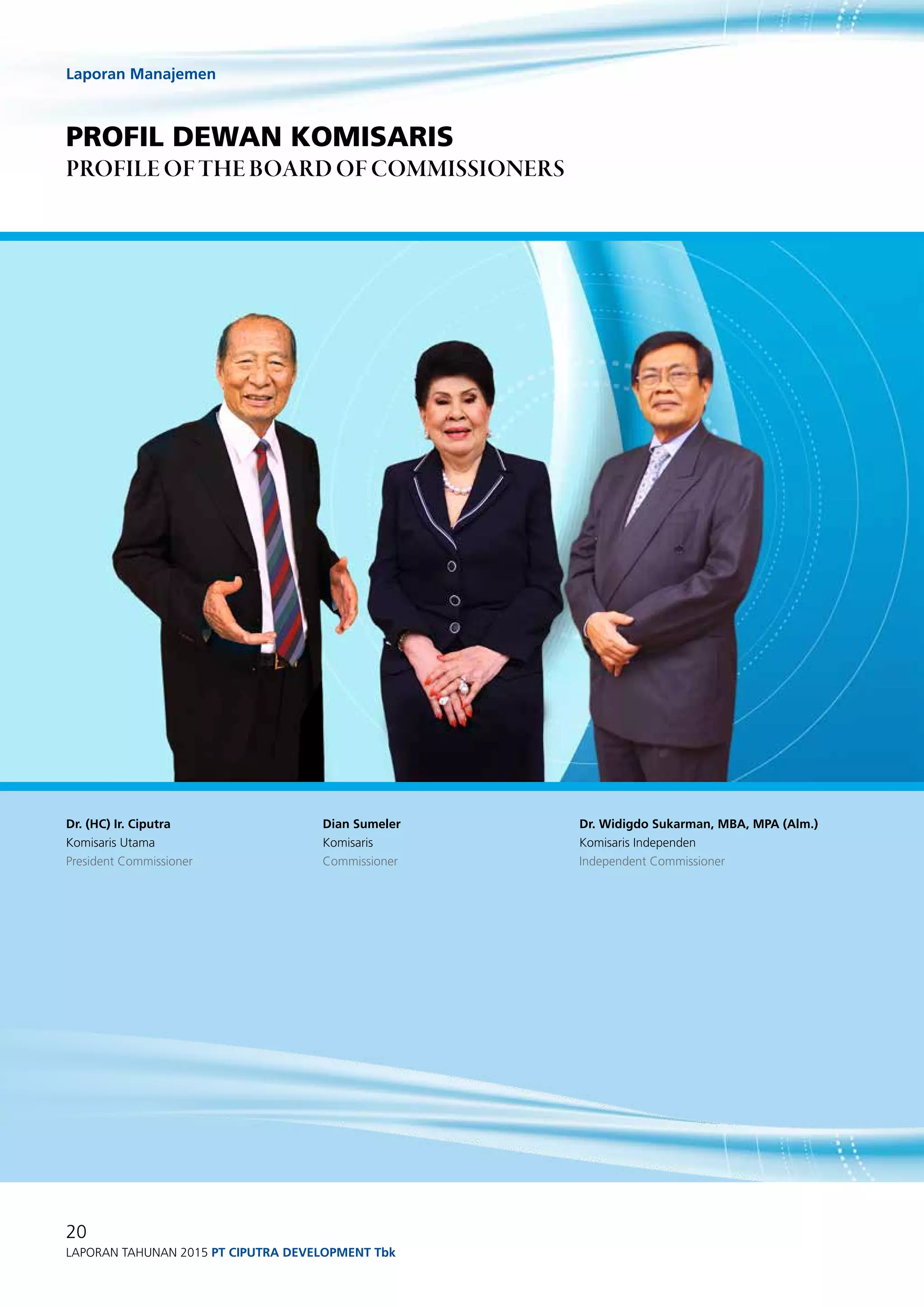 Laporan Manajemen
20
Laporan Tahunan 2015 PT ciputra development Tbk
profil dewan komisaris
profile of The Board of Commissioners
Dr. Widigdo Sukarman, MBA, MPA (Alm.)
Komisaris Independen
Independent Commissioner
Dr. (HC) Ir. Ciputra
Komisaris Utama
President Commissioner
Dian Sumeler
Komisaris
Commissioner
 
