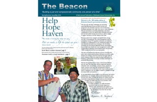 The Beacon
Spring/Summer Issue/May 2014 A Semi-annual Publication of Bethesda House Schenectady, Inc.
“Building a just and compassionate community one person at a time”
Welcome to the 2014 spring edition of
Bethesda House’s semi-annual newsletter.
This past year has been challenging, yet extremely
rewarding. Bethesda House provides services and
programs to the homeless and the at-risk of becoming
homeless individuals, who suffer from one or more disabilities.
We are committed to providing leadership as we work
continuously to serve all impoverished individuals and assist
each to have stable housing and income; as well as engage
in support services to further balance their lives.
Here are some of our program accomplishments during
our 2013-14 funding year. Our Case Management staff has
successfully housed 173 homeless individuals and stabilized
housing for an additional 50. In our residential program we
have provided safe and secure housing to 26 chronically
homeless men and women. Bethesda House's day program
has provided basic needs and crisis management to over 4,900
unduplicated households, served 30,533 meals, and provided
1,985 households food from our food pantry.
This year, we received two separate sources of funding that,
when used concurrently, homeless individuals would be rapidly
housed and evictions would be prevented through landlord/
tenant mediation.With the unique funding combination, we
housed an additional 43 chronically homeless individuals and
prevented 20 evictions.
We have the good fortune to have a Clinical Social Worker
join our team.We know that without supportive services,
individuals with mental illness, substance abuse, and chronic
health concerns cycle back into homelessness.With our
enhanced team we are able to provide wrap-around services,
which is designed to be the support needed to navigate through
the many health care systems.
As we work hard to bring change in our community and reduce
homelessness, we recognize that we are interdependent upon
services from other providers for success.To realize actual and
sustainable change Bethesda House embraces the individual
strengths and differences of all area providers while
celebrating our commonality.
I am deeply grateful to our staff, volunteers,
contributors and community supporters.
Without your commitment and support to
our mission we would not be able to provide
the abundance of services that we have.
Thank you!
Many Blessings ❆
Inset photo: Bethesda House volunteer, Sarah Beitch and a friend volunteer at Bethesda
House’s annual Chabot Dinner.
Sarah Beitch, student volunteer, page 5
Bottom, Bethesda House volunteer, Name here helps out at the food pantry.
Vounteers build a crucial foundation - page 4
Help
Hope
Haven“We make a Living by what we get,
But we make a life by what we give.”
--Winston Churchill
A m e s s a ge f r o m t h e E xe c u t i ve D i re c t o r
Kimarie A. Sheppard
 