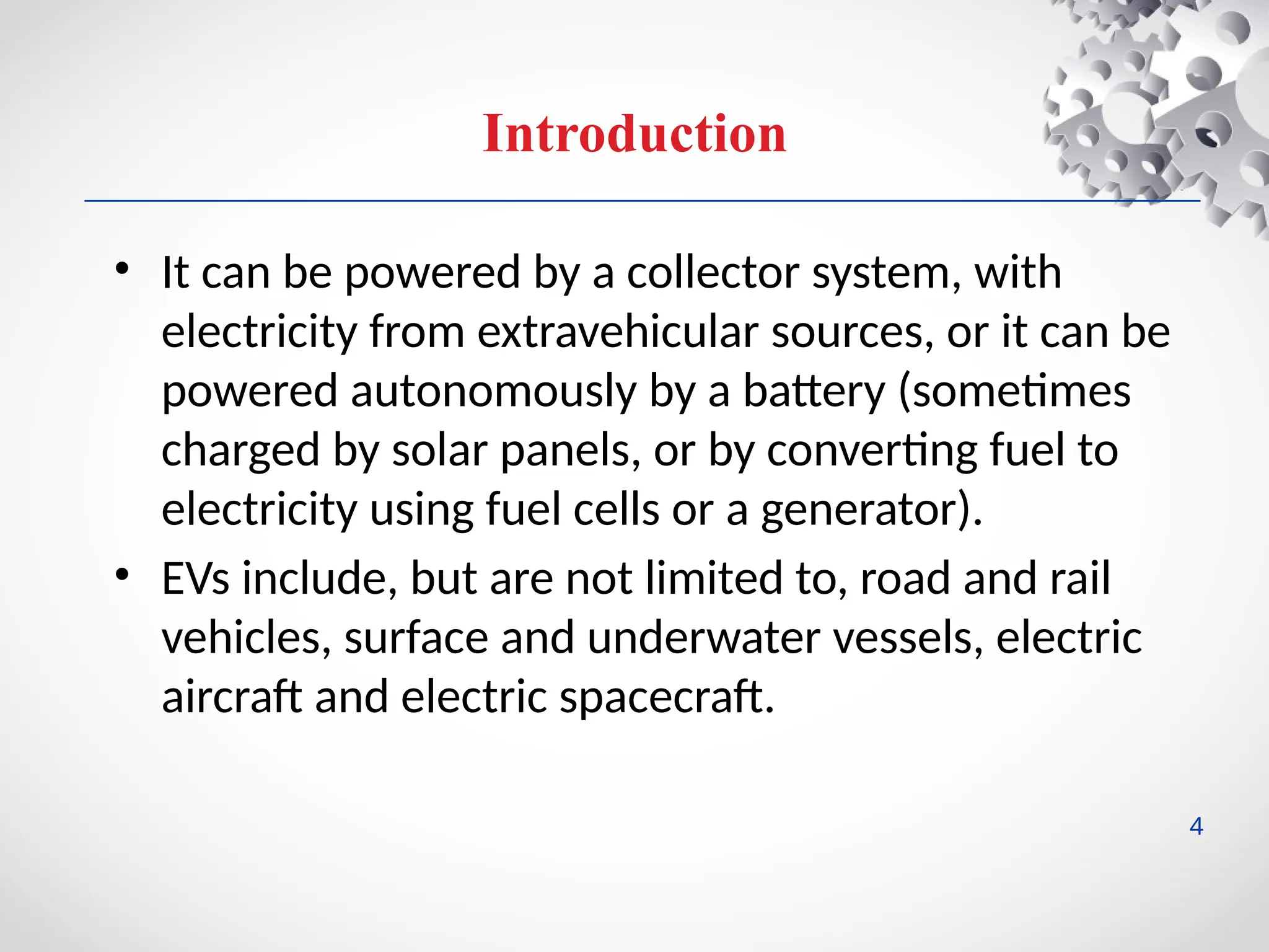 Introduction
• It can be powered by a collector system, with
electricity from extravehicular sources, or it can be
powered autonomously by a battery (sometimes
charged by solar panels, or by converting fuel to
electricity using fuel cells or a generator).
• EVs include, but are not limited to, road and rail
vehicles, surface and underwater vessels, electric
aircraft and electric spacecraft.
4
 
