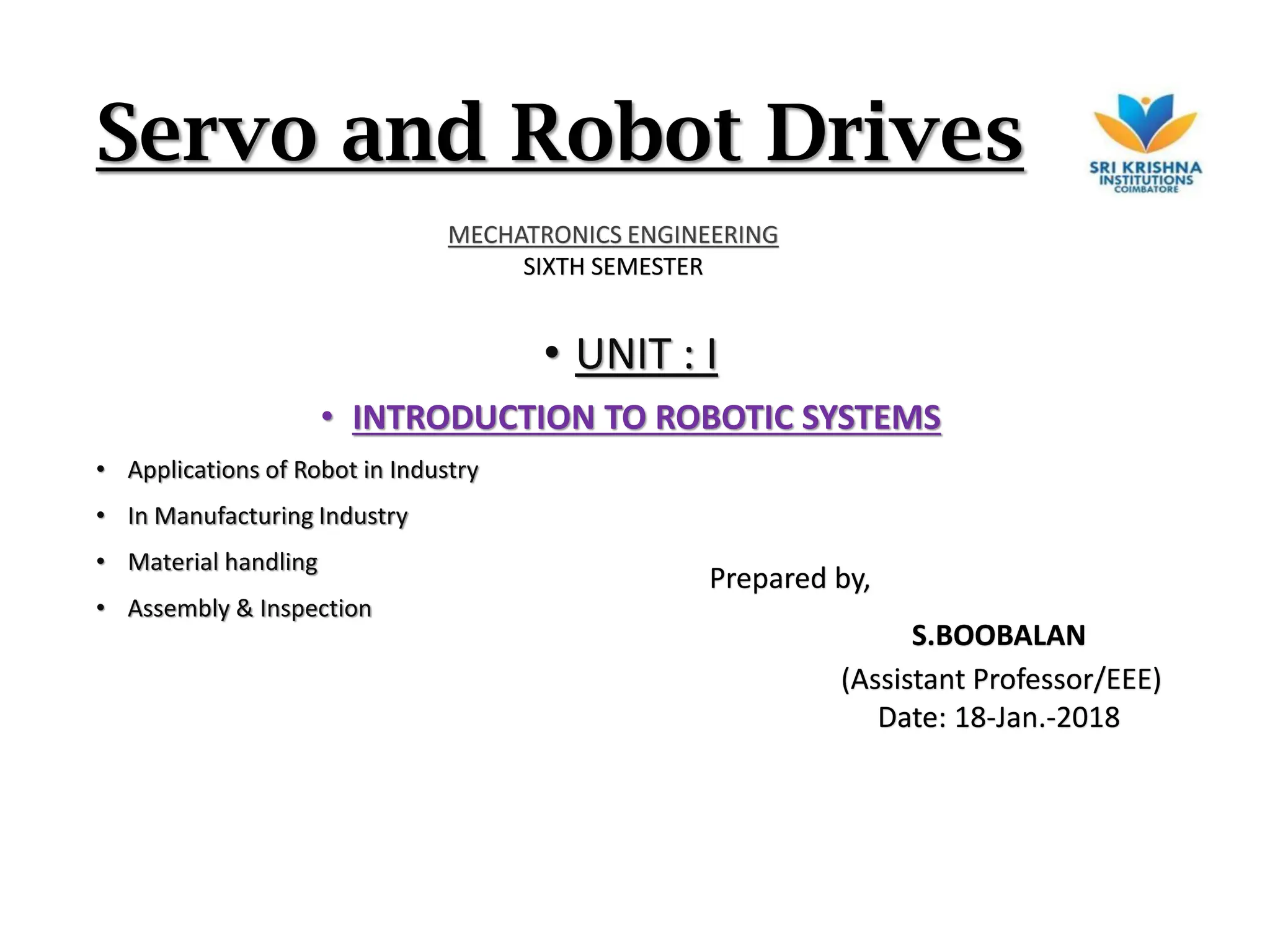 Servo and Robot Drives
• UNIT : I
• INTRODUCTION TO ROBOTIC SYSTEMS
• Applications of Robot in Industry
• In Manufacturing Industry
• Material handling
• Assembly & Inspection
Prepared by,
S.BOOBALAN
(Assistant Professor/EEE)
Date: 18-Jan.-2018
MECHATRONICS ENGINEERING
SIXTH SEMESTER
 