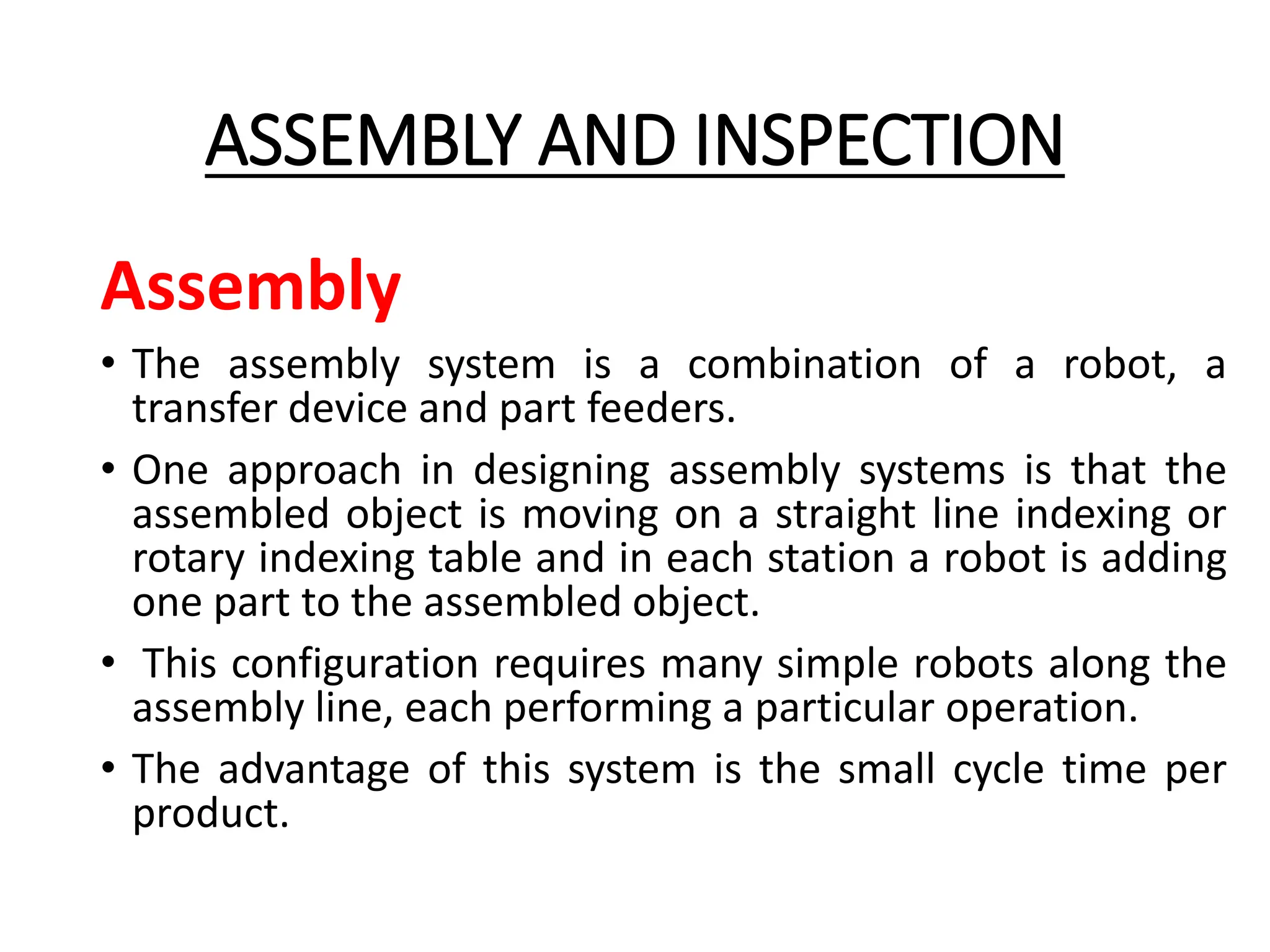 ASSEMBLY AND INSPECTION
Assembly
• The assembly system is a combination of a robot, a
transfer device and part feeders.
• One approach in designing assembly systems is that the
assembled object is moving on a straight line indexing or
rotary indexing table and in each station a robot is adding
one part to the assembled object.
• This configuration requires many simple robots along the
assembly line, each performing a particular operation.
• The advantage of this system is the small cycle time per
product.
 