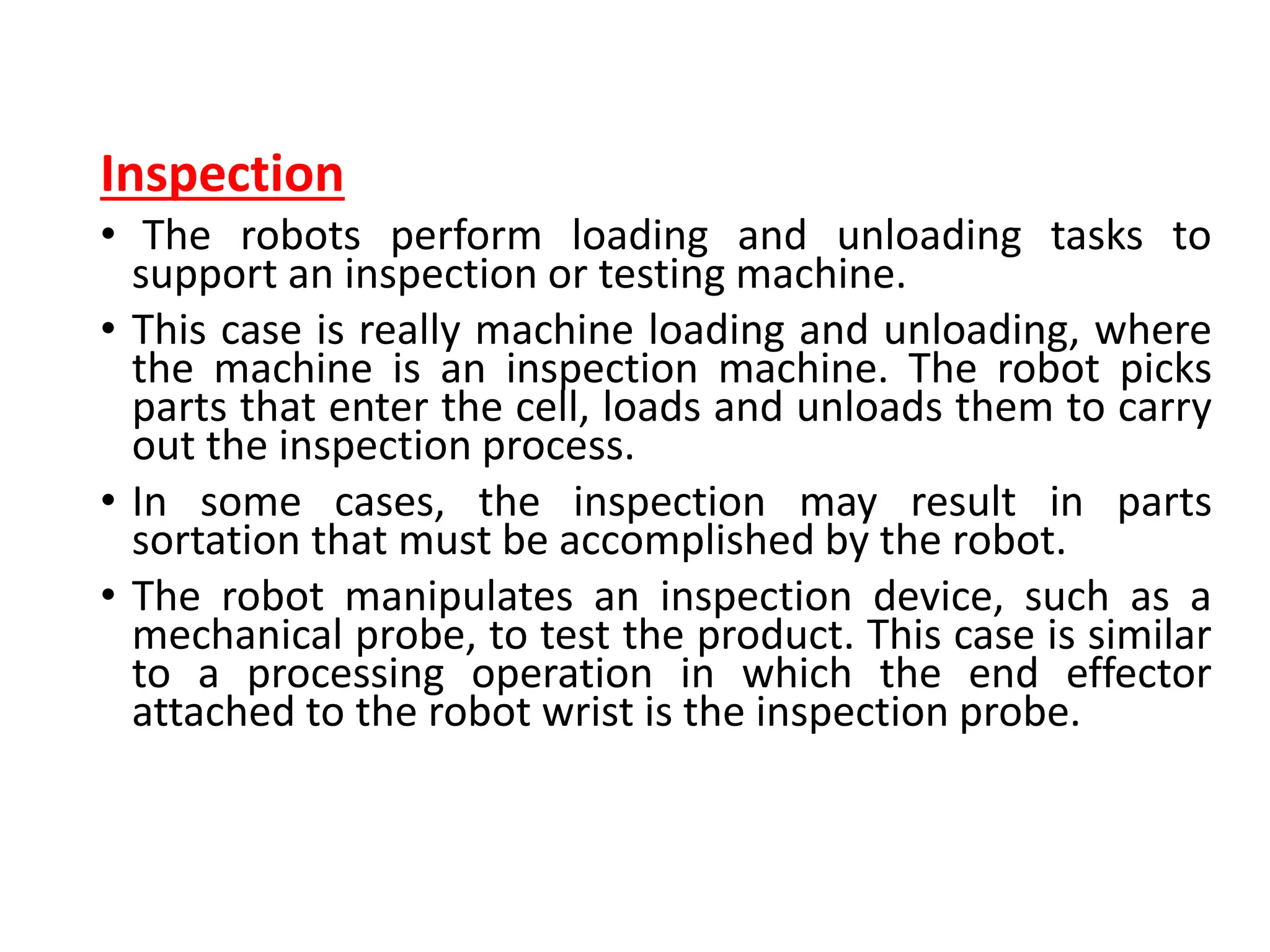 Inspection
• The robots perform loading and unloading tasks to
support an inspection or testing machine.
• This case is really machine loading and unloading, where
the machine is an inspection machine. The robot picks
parts that enter the cell, loads and unloads them to carry
out the inspection process.
• In some cases, the inspection may result in parts
sortation that must be accomplished by the robot.
• The robot manipulates an inspection device, such as a
mechanical probe, to test the product. This case is similar
to a processing operation in which the end effector
attached to the robot wrist is the inspection probe.
 