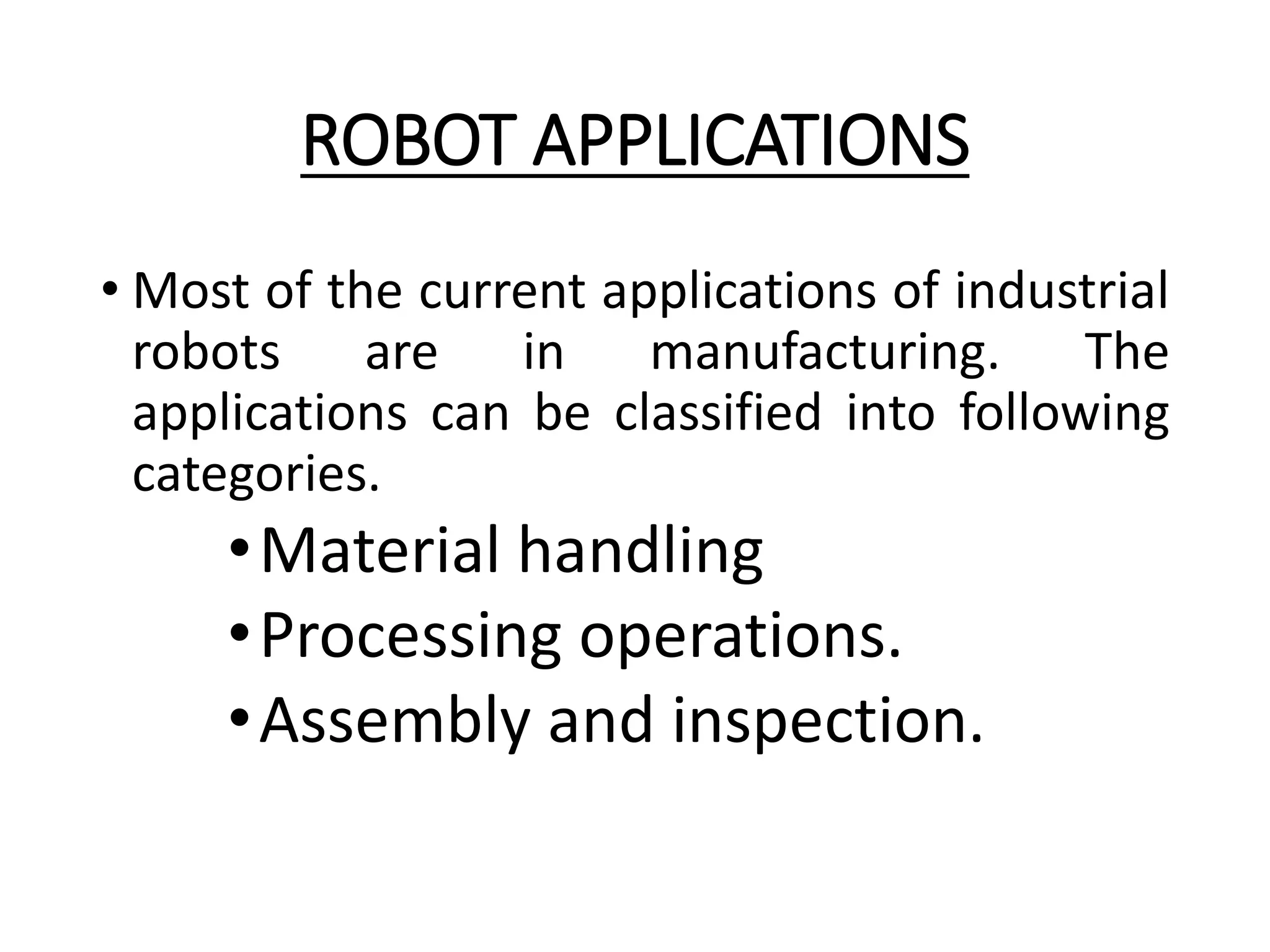 ROBOT APPLICATIONS
• Most of the current applications of industrial
robots are in manufacturing. The
applications can be classified into following
categories.
•Material handling
•Processing operations.
•Assembly and inspection.
 