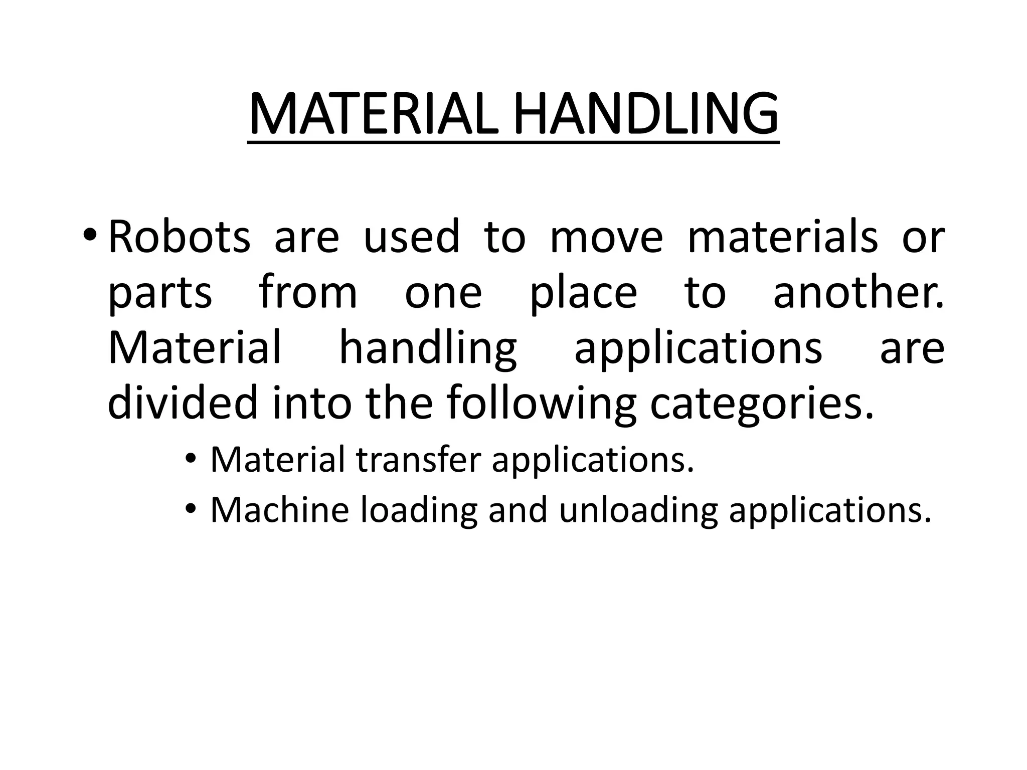 MATERIAL HANDLING
•Robots are used to move materials or
parts from one place to another.
Material handling applications are
divided into the following categories.
• Material transfer applications.
• Machine loading and unloading applications.
 