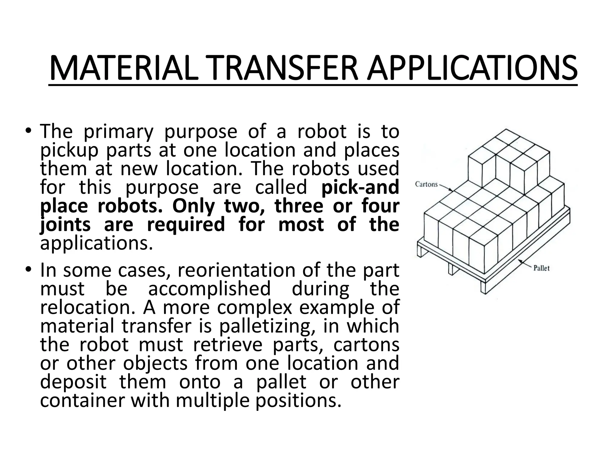MATERIAL TRANSFER APPLICATIONS
• The primary purpose of a robot is to
pickup parts at one location and places
them at new location. The robots used
for this purpose are called pick-and
place robots. Only two, three or four
joints are required for most of the
applications.
• In some cases, reorientation of the part
must be accomplished during the
relocation. A more complex example of
material transfer is palletizing, in which
the robot must retrieve parts, cartons
or other objects from one location and
deposit them onto a pallet or other
container with multiple positions.
 