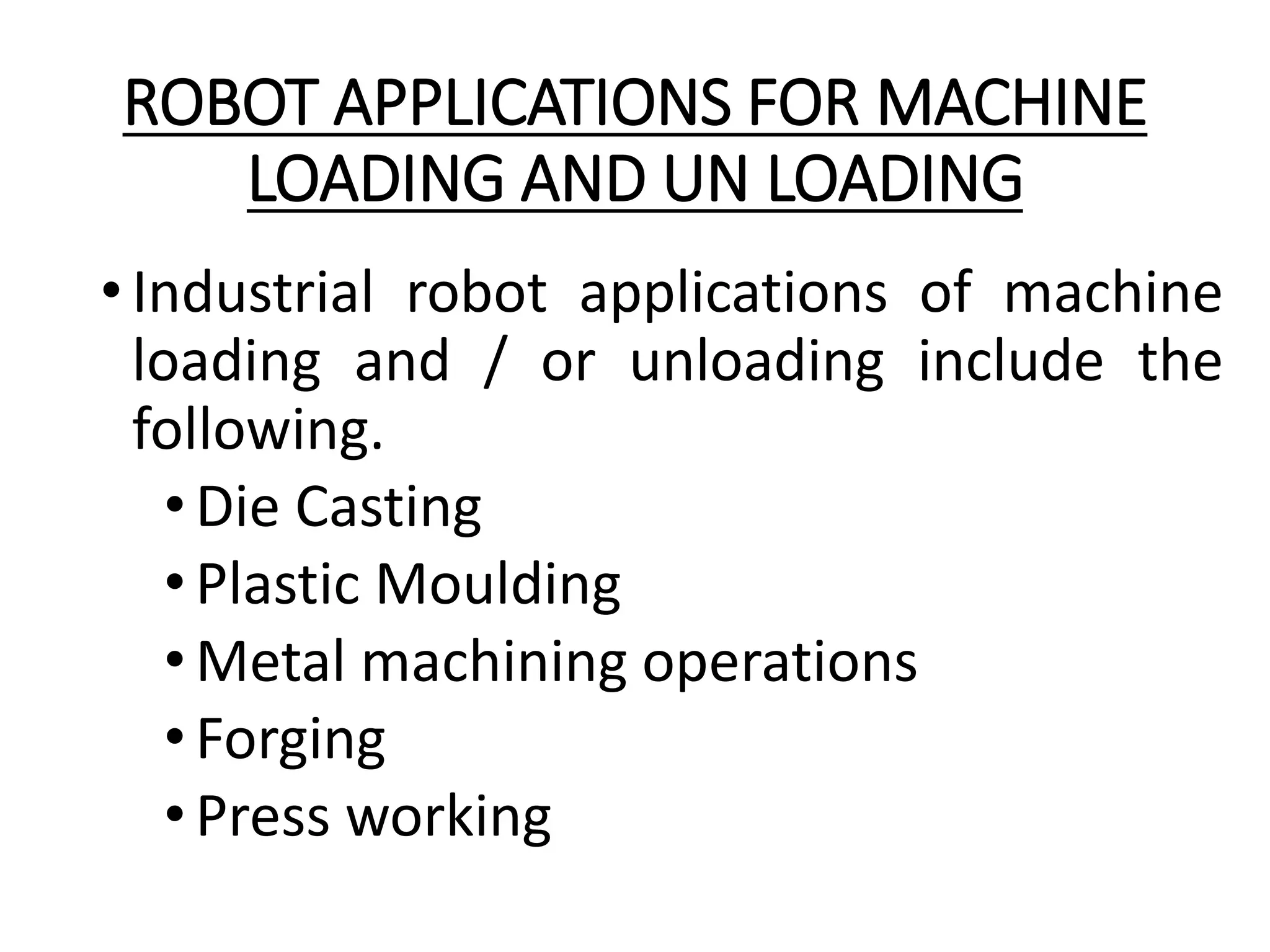ROBOT APPLICATIONS FOR MACHINE
LOADING AND UN LOADING
•Industrial robot applications of machine
loading and / or unloading include the
following.
•Die Casting
•Plastic Moulding
•Metal machining operations
•Forging
•Press working
 