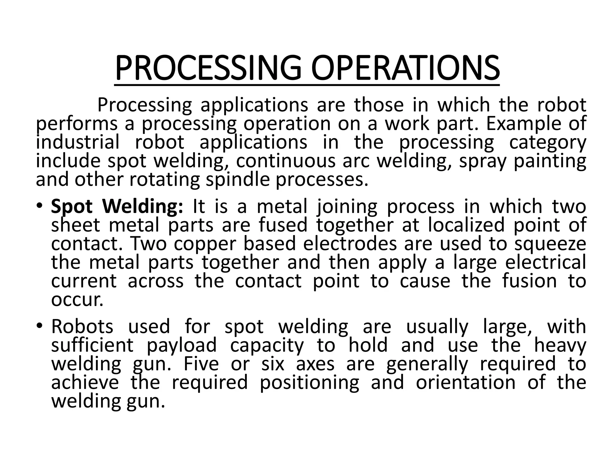 PROCESSING OPERATIONS
Processing applications are those in which the robot
performs a processing operation on a work part. Example of
industrial robot applications in the processing category
include spot welding, continuous arc welding, spray painting
and other rotating spindle processes.
• Spot Welding: It is a metal joining process in which two
sheet metal parts are fused together at localized point of
contact. Two copper based electrodes are used to squeeze
the metal parts together and then apply a large electrical
current across the contact point to cause the fusion to
occur.
• Robots used for spot welding are usually large, with
sufficient payload capacity to hold and use the heavy
welding gun. Five or six axes are generally required to
achieve the required positioning and orientation of the
welding gun.
 