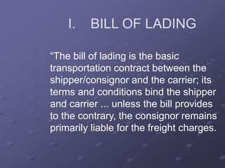 I. BILL OF LADING
“The bill of lading is the basic
transportation contract between the
shipper/consignor and the carrier; its
terms and conditions bind the shipper
and carrier ... unless the bill provides
to the contrary, the consignor remains
primarily liable for the freight charges.
 