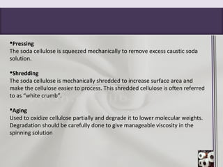 Pressing
The soda cellulose is squeezed mechanically to remove excess caustic soda
solution.
Shredding
The soda cellulose is mechanically shredded to increase surface area and
make the cellulose easier to process. This shredded cellulose is often referred
to as “white crumb”.
Aging
Used to oxidize cellulose partially and degrade it to lower molecular weights.
Degradation should be carefully done to give manageable viscosity in the
spinning solution
 