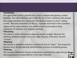 Xanthation
The aged white crumb is placed into a churn, treated with gaseous carbon
disulfide. The soda cellulose reacts with the CS2 to form xanthate ester groups
The carbon disulfide also reacts with the alkaline medium to form “yellow
crumb”. Because accessibility to the CS2 is greatly restricted in the crystalline
regions of the soda cellulose, the yellow crumb is essentially a block
copolymer of cellulose and cellulose xanthate.
Dissolving
The yellow crumb is dissolved in aqueous caustic solution .Because the
cellulose xanthate solution has a very high viscosity, it has been termed
“viscose”.
Ripening
The viscose is allowed to stand for a period of time to “ripen”. Two important
process occur during ripening: Redistribution and loss of xanthate groups.
Filtering
The viscose is filtered to remove undissolved materials that might disrupt the
spinning process or cause defects in the rayon filament.
 