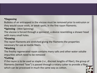 Degassing
Bubbles of air entrapped in the viscose must be removed prior to extrusion or
they would cause voids, or weak spots, in the fine rayon filaments.
Spinning - (Wet Spinning)
The viscose is forced through a spinneret, a device resembling a shower head
with many small holes.
Drawing
The rayon filaments are stretched giving the filaments the properties
necessary for use as textile fibers.
Washing
The freshly regenerated rayon contains many salts and other water soluble
impurities which need to be removed
Cutting
If the rayon is to be used as staple (i.e., discreet lengths of fiber), the group of
filaments (termed “tow”) is passed through a rotary cutter to provide a fiber
which can be processed in much the same way as cotton.
 