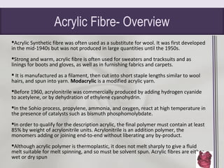 Acrylic Fibre- Overview
Acrylic Synthetic fibre was often used as a substitute for wool. It was first developed
in the mid-1940s but was not produced in large quantities until the 1950s.
Strong and warm, acrylic fibre is often used for sweaters and tracksuits and as
linings for boots and gloves, as well as in furnishing fabrics and carpets.
 It is manufactured as a filament, then cut into short staple lengths similar to wool
hairs, and spun into yarn. Modacrylic is a modified acrylic yarn.
Before 1960, acrylonitrile was commercially produced by adding hydrogen cyanide
to acetylene, or by dehydration of ethylene cyanohydrin.
In the Sohio process, propylene, ammonia, and oxygen, react at high temperature in
the presence of catalysts such as bismuth phosphomolybdate.
In order to qualify for the description acrylic, the final polymer must contain at least
85% by weight of acrylonitrile units. Acrylonitrile is an addition polymer, the
monomers adding or joining end-to-end without liberating any by-product.
Although acrylic polymer is thermoplastic, it does not melt sharply to give a fluid
melt suitable for melt spinning, and so must be solvent spun. Acrylic fibres are either
wet or dry spun
 