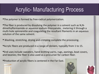 Acrylic- Manufacturing Process
The polymer is formed by free-radical polymerization.
The fiber is produced by dissolving the polymer in a solvent such as N,N-
dimethylformamide or aqueous sodium thiocyanate, metering it through a
multi-hole spinnerette and coagulating the resultant filaments in an aqueous
solution of the same solvent.
 Washing, stretching, drying and crimping complete the processing.
Acrylic fibers are produced in a range of deniers, typically from 1 to 15.
End uses include sweaters, hand-knitting yarns, rugs, awnings, boat covers,
and beanies; the fiber is also used as a precursor for carbon fiber.
Production of acrylic fibers is centered in the Far East.
 