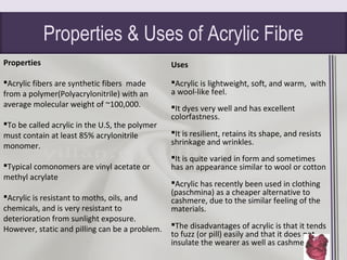 Properties & Uses of Acrylic Fibre
Properties
Acrylic fibers are synthetic fibers made
from a polymer(Polyacrylonitrile) with an
average molecular weight of ~100,000.
To be called acrylic in the U.S, the polymer
must contain at least 85% acrylonitrile
monomer.
Typical comonomers are vinyl acetate or
methyl acrylate
Acrylic is resistant to moths, oils, and
chemicals, and is very resistant to
deterioration from sunlight exposure.
However, static and pilling can be a problem.
Uses
Acrylic is lightweight, soft, and warm, with
a wool-like feel.
It dyes very well and has excellent
colorfastness.
It is resilient, retains its shape, and resists
shrinkage and wrinkles.
It is quite varied in form and sometimes
has an appearance similar to wool or cotton
Acrylic has recently been used in clothing
(paschmina) as a cheaper alternative to
cashmere, due to the similar feeling of the
materials.
The disadvantages of acrylic is that it tends
to fuzz (or pill) easily and that it does not
insulate the wearer as well as cashmere.
 