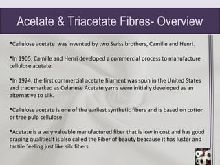 Acetate & Triacetate Fibres- Overview
Cellulose acetate was invented by two Swiss brothers, Camille and Henri.
In 1905, Camille and Henri developed a commercial process to manufacture
cellulose acetate.
In 1924, the first commercial acetate filament was spun in the United States
and trademarked as Celanese Acetate yarns were initially developed as an
alternative to silk.
Cellulose acetate is one of the earliest synthetic fibers and is based on cotton
or tree pulp cellulose
Acetate is a very valuable manufactured fiber that is low in cost and has good
draping qualitiesIt is also called the Fiber of beauty beacause it has luster and
tactile feeling just like silk fibers.
 
