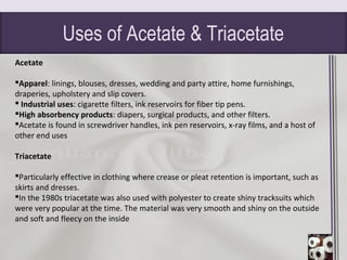 Uses of Acetate & Triacetate
Acetate
Apparel: linings, blouses, dresses, wedding and party attire, home furnishings,
draperies, upholstery and slip covers.
 Industrial uses: cigarette filters, ink reservoirs for fiber tip pens.
High absorbency products: diapers, surgical products, and other filters.
Acetate is found in screwdriver handles, ink pen reservoirs, x-ray films, and a host of
other end uses
Triacetate
Particularly effective in clothing where crease or pleat retention is important, such as
skirts and dresses.
In the 1980s triacetate was also used with polyester to create shiny tracksuits which
were very popular at the time. The material was very smooth and shiny on the outside
and soft and fleecy on the inside
 