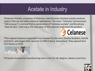 Acetate in Industry
Celanese Acetate, a business of Celanese, manufactures cellulose acetate products
used in filtering and other industrial applications. The name "Celanese" (pronounced:
"Sell-un-ease") is derived from a combination of "cellulose acetate" and the phrase
"ease of care," referring to the easy wear of the material made from the product.
The original Celanese Corporation was founded by the Swiss Dreyfus brothers, Camille
and Henri, who began their research in 1904 in Basel, Switzerland, They opened their
first factory in 1910.
Celanese Acetate has manufacturing sites in the US, UK, Belgium, Mexico and China.
 
