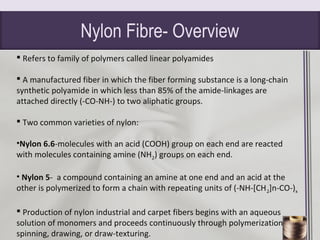 Nylon Fibre- Overview
 Refers to family of polymers called linear polyamides
 A manufactured fiber in which the fiber forming substance is a long-chain
synthetic polyamide in which less than 85% of the amide-linkages are
attached directly (-CO-NH-) to two aliphatic groups.
 Two common varieties of nylon:
•Nylon 6.6-molecules with an acid (COOH) group on each end are reacted
with molecules containing amine (NH2) groups on each end.
• Nylon 5- a compound containing an amine at one end and an acid at the
other is polymerized to form a chain with repeating units of (-NH-[CH2]n-CO-)x
 Production of nylon industrial and carpet fibers begins with an aqueous
solution of monomers and proceeds continuously through polymerization,
spinning, drawing, or draw-texturing.
 