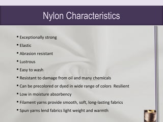 Nylon Characteristics
 Exceptionally strong
 Elastic
 Abrasion resistant
 Lustrous
 Easy to wash
 Resistant to damage from oil and many chemicals
 Can be precolored or dyed in wide range of colors Resilient
 Low in moisture absorbency
 Filament yarns provide smooth, soft, long-lasting fabrics
 Spun yarns lend fabrics light weight and warmth
 