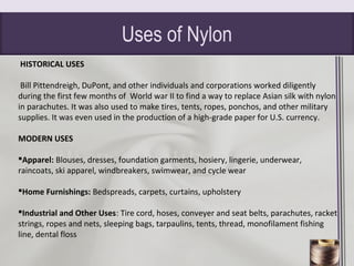 Uses of Nylon
HISTORICAL USES
Bill Pittendreigh, DuPont, and other individuals and corporations worked diligently
during the first few months of World war II to find a way to replace Asian silk with nylon
in parachutes. It was also used to make tires, tents, ropes, ponchos, and other military
supplies. It was even used in the production of a high-grade paper for U.S. currency.
MODERN USES
Apparel: Blouses, dresses, foundation garments, hosiery, lingerie, underwear,
raincoats, ski apparel, windbreakers, swimwear, and cycle wear
Home Furnishings: Bedspreads, carpets, curtains, upholstery
Industrial and Other Uses: Tire cord, hoses, conveyer and seat belts, parachutes, racket
strings, ropes and nets, sleeping bags, tarpaulins, tents, thread, monofilament fishing
line, dental floss
Nylon
 