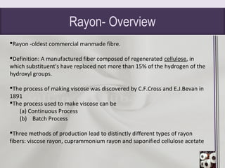 Rayon- Overview
Rayon -oldest commercial manmade fibre.
Definition: A manufactured fiber composed of regenerated cellulose, in
which substituent's have replaced not more than 15% of the hydrogen of the
hydroxyl groups.
The process of making viscose was discovered by C.F.Cross and E.J.Bevan in
1891
The process used to make viscose can be
(a) Continuous Process
(b) Batch Process
Three methods of production lead to distinctly different types of rayon
fibers: viscose rayon, cuprammonium rayon and saponified cellulose acetate
 