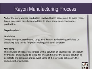 Rayon Manufacturing Process
All of the early viscose production involved batch processing. In more recent
times, processes have been modified to allow some semi-continuous
production.
Steps involved :
Cellulose
Comes from processed wood pulp; also known as dissolving cellulose or
dissolving pulp ; used for paper making and other purposes
Steeping
The cellulose sheets are saturated with a solution of caustic soda (or sodium
hydroxide) and allowed to steep for enough time for the caustic solution to
penetrate the cellulose and convert some of it into “soda cellulose”, the
sodium salt of cellulose.
 